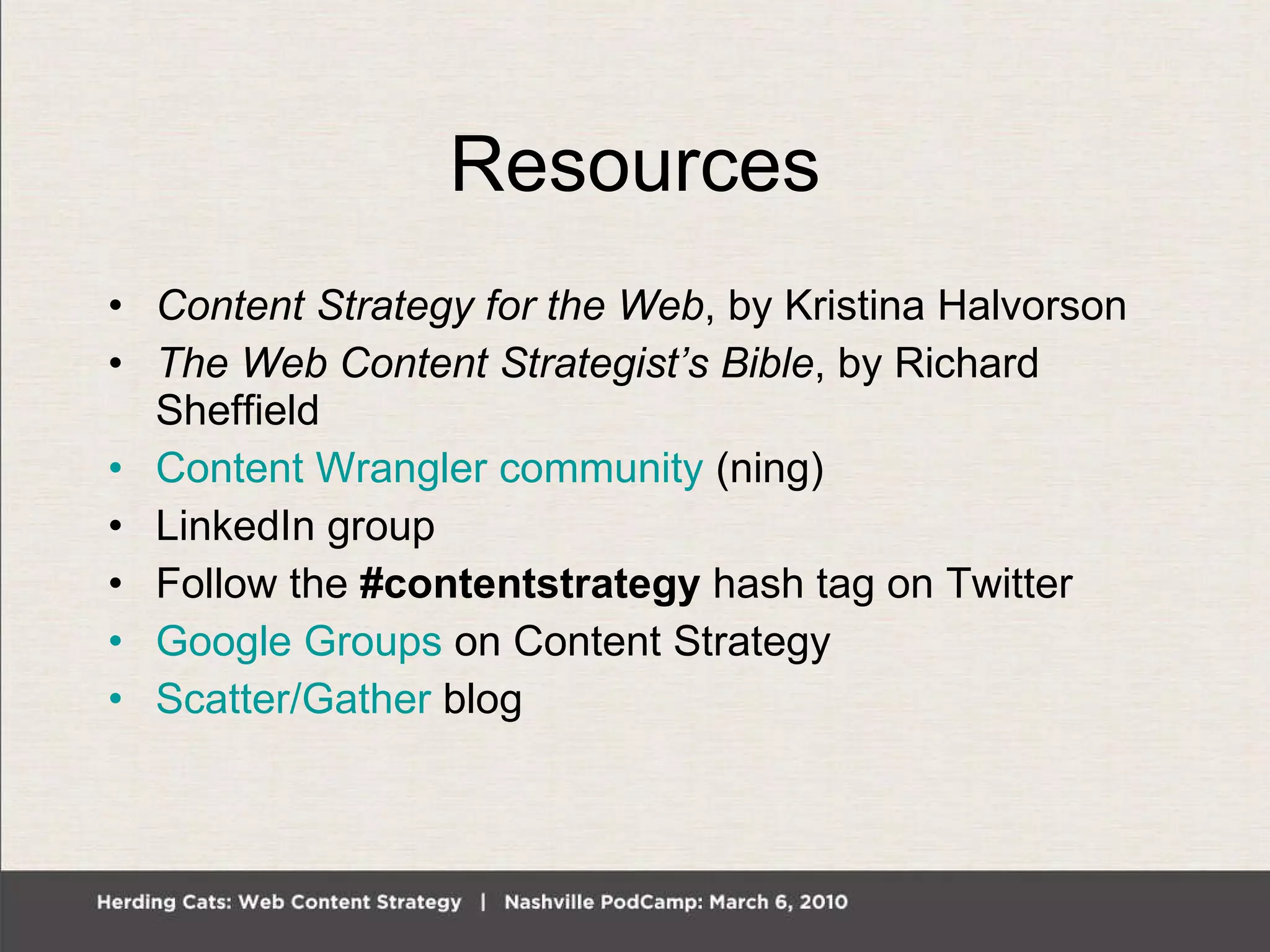 Resources Content Strategy for the Web , by Kristina Halvorson The Web Content Strategist’s Bible , by Richard Sheffield Content Wrangler community  (ning) LinkedIn group Follow the  #contentstrategy  hash tag on Twitter Google Groups  on Content Strategy Scatter/Gather  blog 