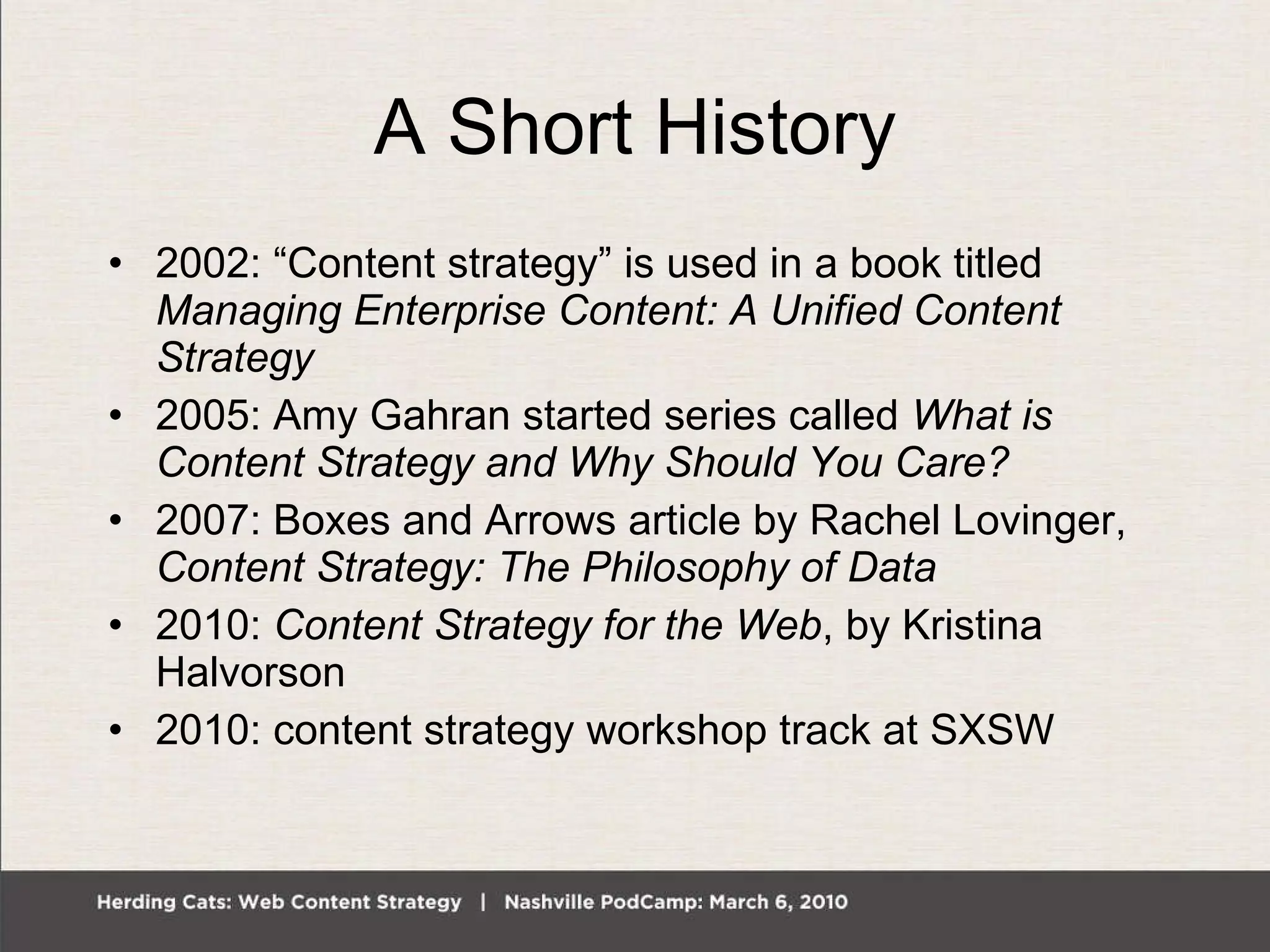A Short History 2002: “Content strategy” is used in a book titled  Managing Enterprise Content: A Unified Content Strategy 2005: Amy Gahran started series called  What is Content Strategy and Why Should You Care? 2007: Boxes and Arrows article by Rachel Lovinger,  Content Strategy: The Philosophy of Data 2010:  Content Strategy for the Web , by Kristina Halvorson 2010: content strategy workshop track at SXSW 