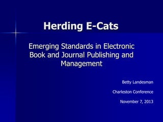 Herding E-Cats
Emerging Standards in Electronic
Book and Journal Publishing and
Management
Betty Landesman
Charleston Conference
November 7, 2013

 