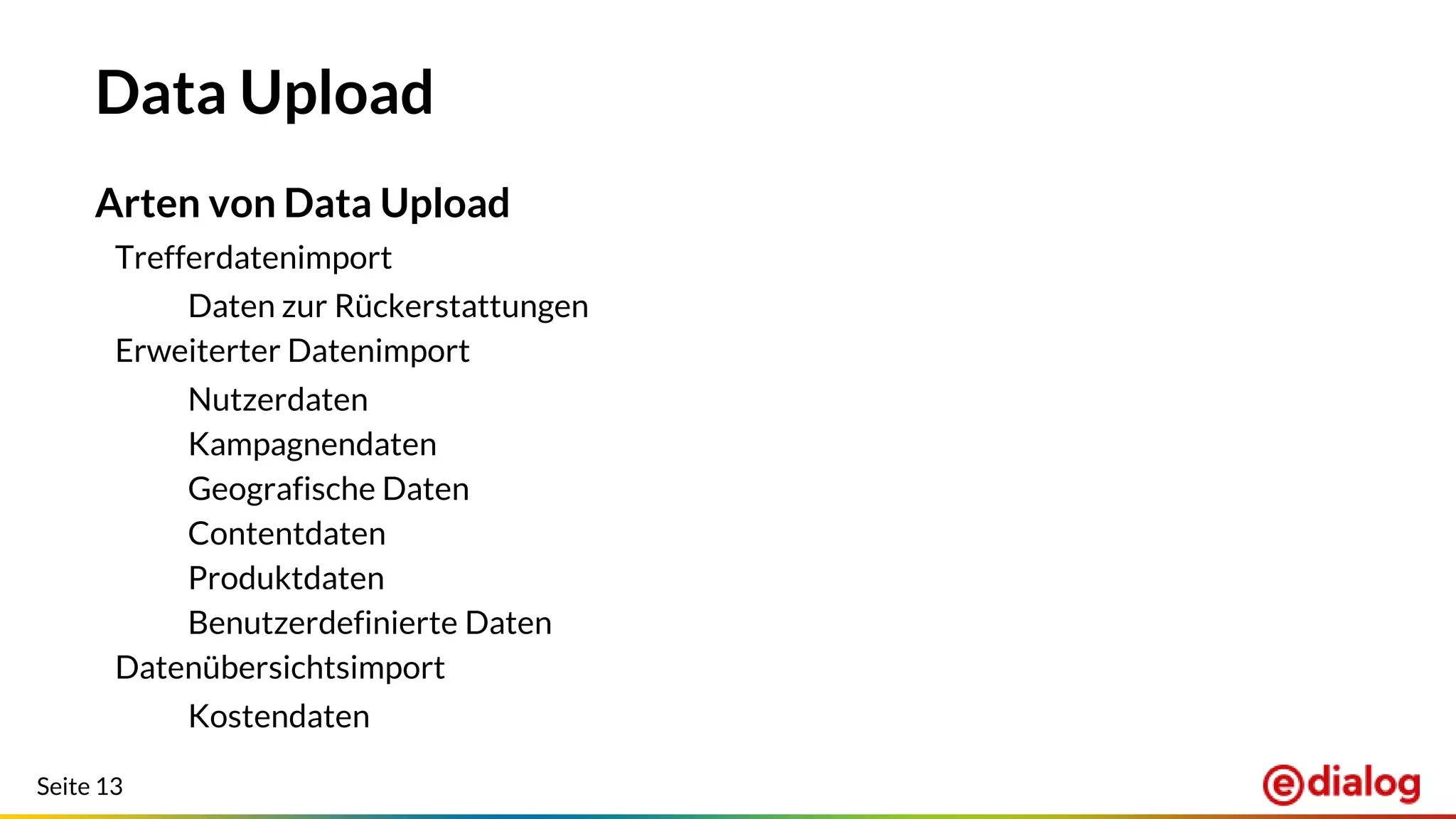 Seite 13
Data Upload
Arten von Data Upload
Trefferdatenimport
Daten zur Rückerstattungen
Erweiterter Datenimport
Nutzerdaten
Kampagnendaten
Geografische Daten
Contentdaten
Produktdaten
Benutzerdefinierte Daten
Datenübersichtsimport
Kostendaten
 