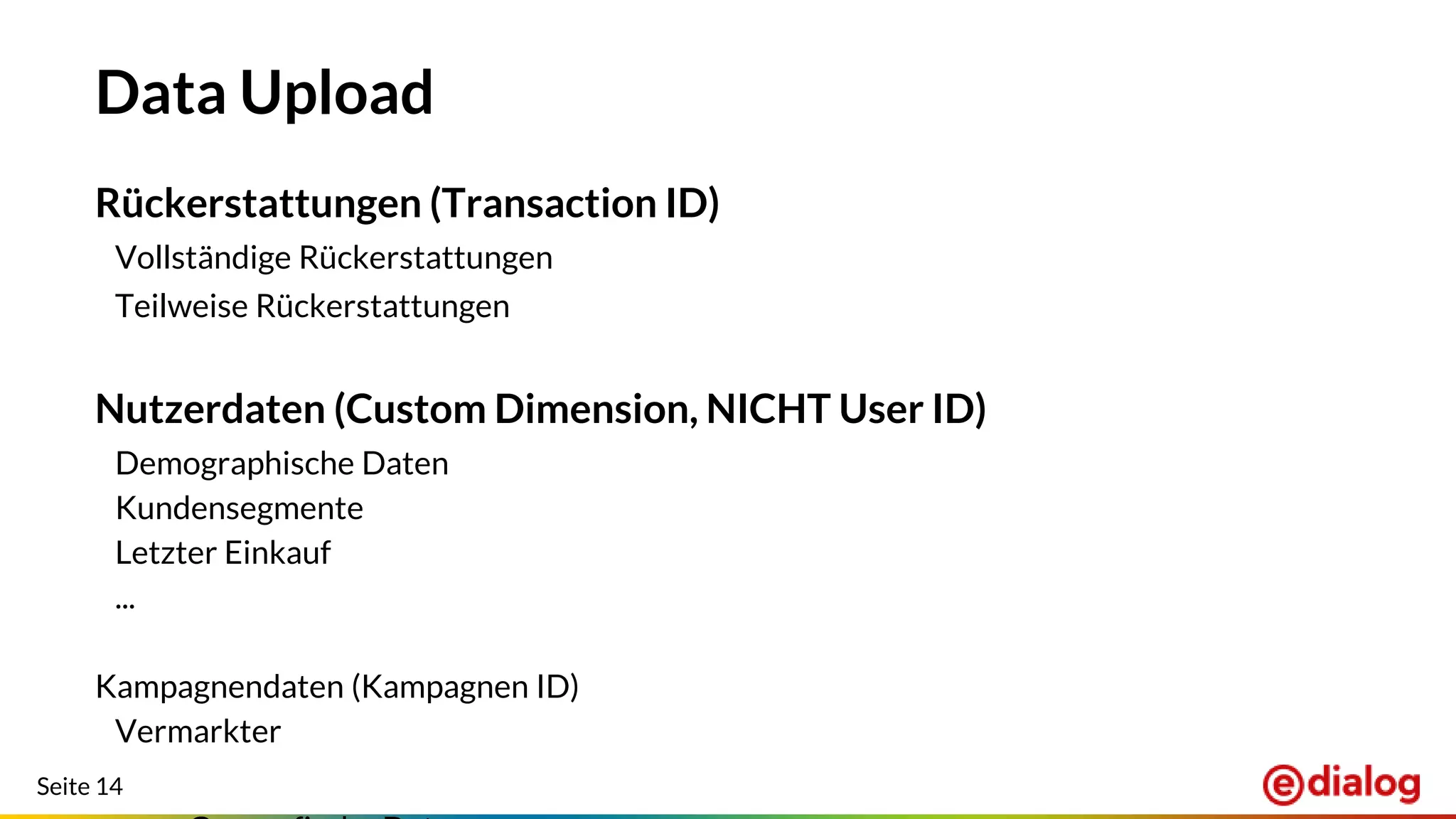 Seite 14
Data Upload
Rückerstattungen (Transaction ID)
Vollständige Rückerstattungen
Teilweise Rückerstattungen
Nutzerdaten (Custom Dimension, NICHT User ID)
Demographische Daten
Kundensegmente
Letzter Einkauf
...
Kampagnendaten (Kampagnen ID)
Vermarkter
 