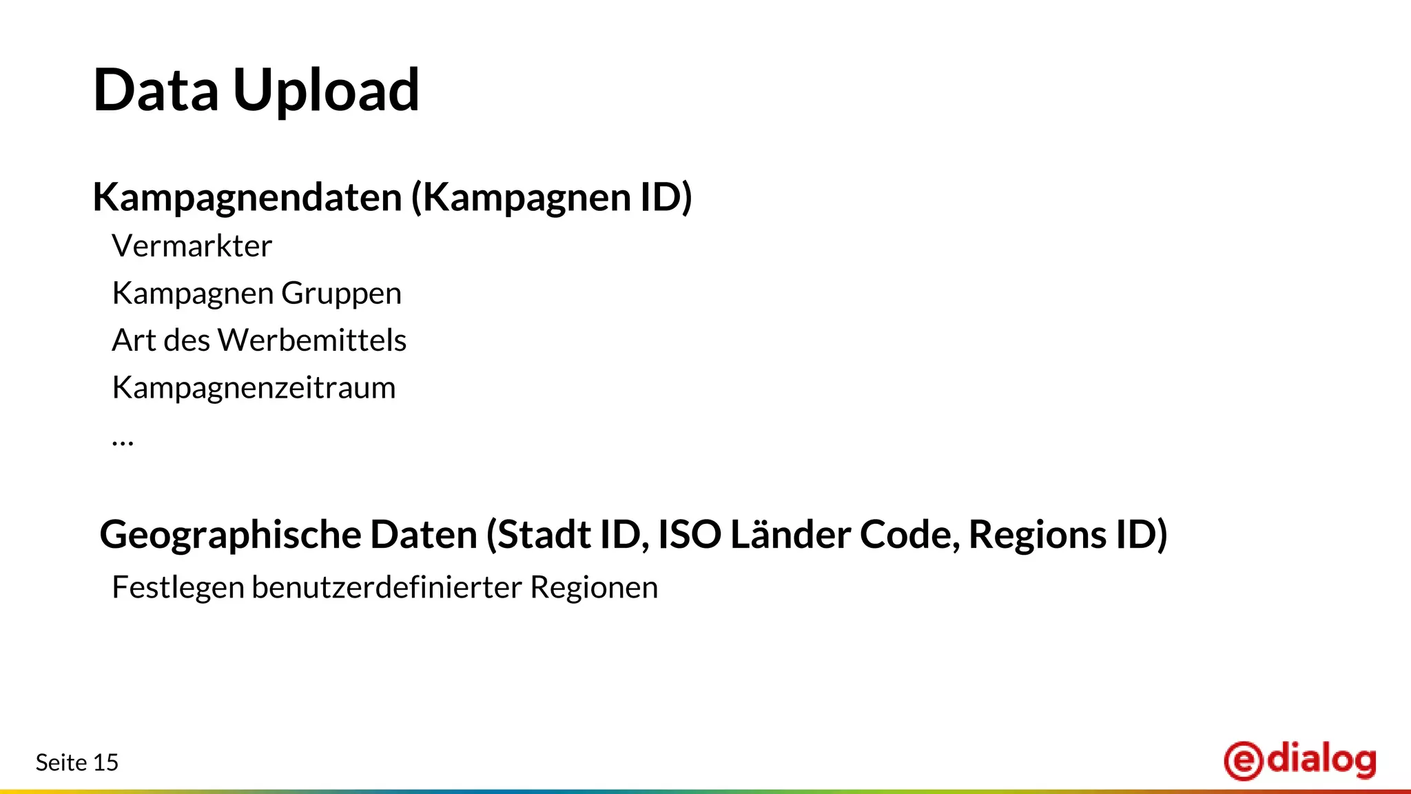 Seite 15
Data Upload
Kampagnendaten (Kampagnen ID)
Vermarkter
Kampagnen Gruppen
Art des Werbemittels
Kampagnenzeitraum
…
Geographische Daten (Stadt ID, ISO Länder Code, Regions ID)
Festlegen benutzerdefinierter Regionen
 