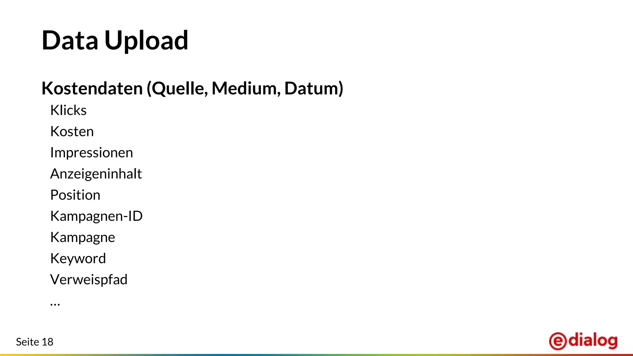 Seite 18
Data Upload
Kostendaten (Quelle, Medium, Datum)
Klicks
Kosten
Impressionen
Anzeigeninhalt
Position
Kampagnen-ID
Kampagne
Keyword
Verweispfad
…
 