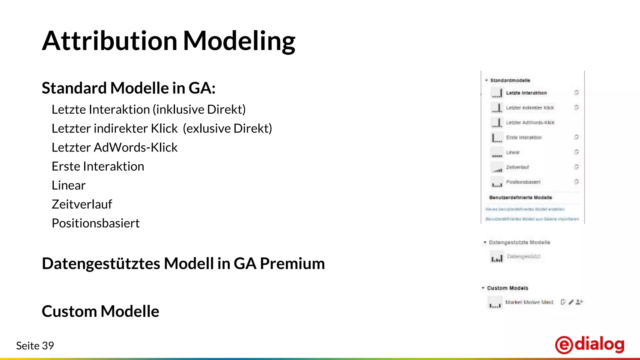 Seite 39
Attribution Modeling
Standard Modelle in GA:
Letzte Interaktion (inklusive Direkt)
Letzter indirekter Klick (exlusive Direkt)
Letzter AdWords-Klick
Erste Interaktion
Linear
Zeitverlauf
Positionsbasiert
Datengestütztes Modell in GA Premium
Custom Modelle
 