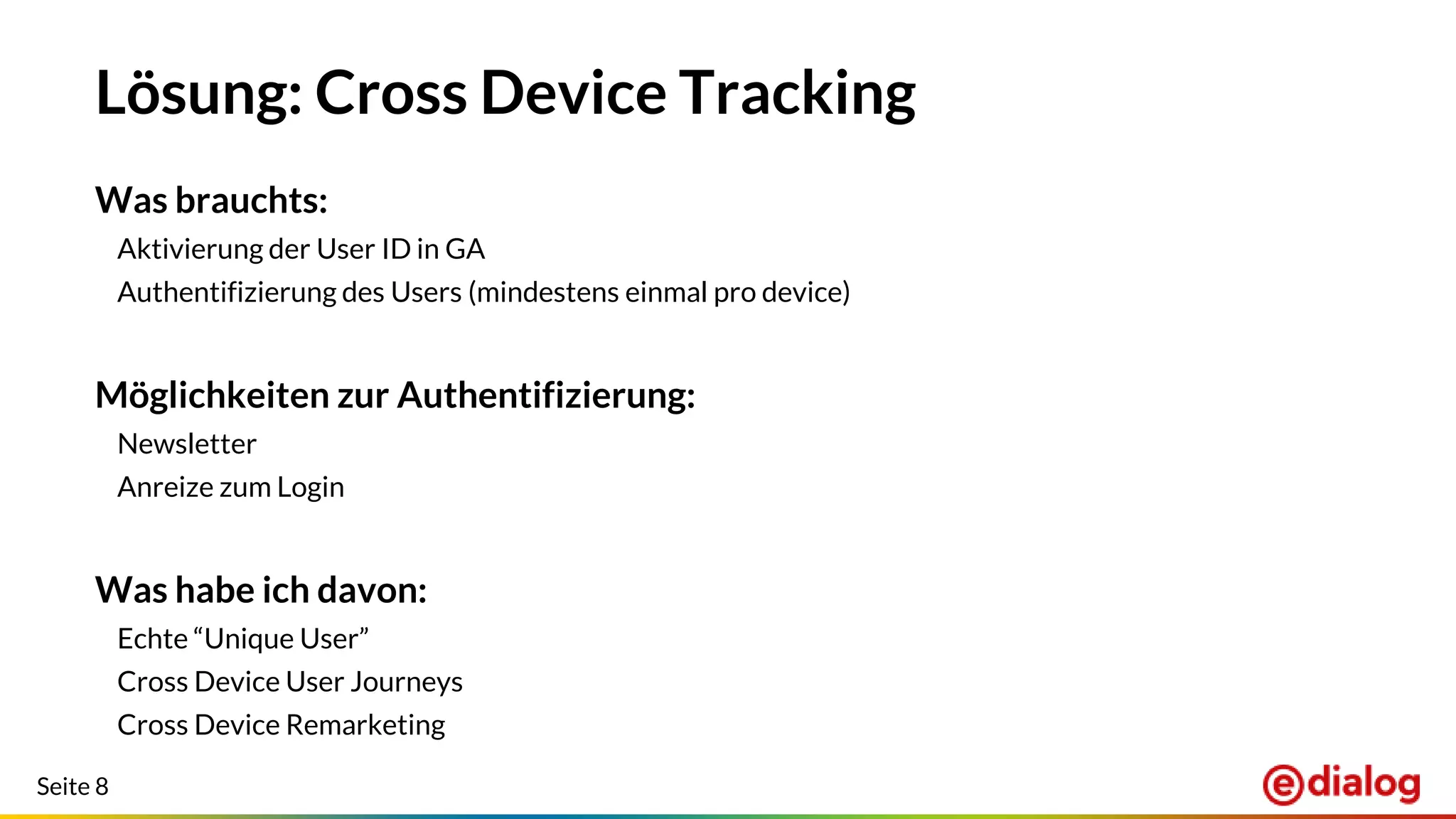 Seite 8
Lösung: Cross Device Tracking
Was brauchts:
Aktivierung der User ID in GA
Authentifizierung des Users (mindestens einmal pro device)
Möglichkeiten zur Authentifizierung:
Newsletter
Anreize zum Login
Was habe ich davon:
Echte “Unique User”
Cross Device User Journeys
Cross Device Remarketing
 