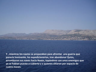 Y , mientras los naxios se preparaban para afrontar una guerra que
parecía inminente, los expedicionarios, tras abandonar Quíos,
arrumbaron sus naves hacia Naxos, topándose con unos enemigos que
ya se habían puesto a cubierto y a quienes sitiaron por espacio de
cuatro meses.

 