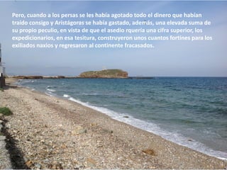 Pero, cuando a los persas se les había agotado todo el dinero que habían
traído consigo y Aristágoras se había gastado, además, una elevada suma de
su propio peculio, en vista de que el asedio requería una cifra superior, los
expedicionarios, en esa tesitura, construyeron unos cuantos fortines para los
exiliados naxios y regresaron al continente fracasados.

 