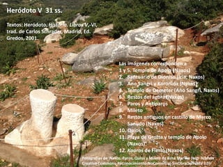 Heródoto V 31 ss.
Textos: Heródoto, Historia. Libros V,-VI,
trad. de Carlos Schrader, Madrid, Ed.
Gredos, 2001.

Las imágenes corresponden a
1 y 5. Templo de Apolo (Naxos)
2. Santuario de Dioniso (Iria, Naxos)
3. Ano Sangri y Koronida (Naxos)
4. Templo de Demeter (Ano Sangri, Naxos)
6. Restos del ágora (Naxos)
7. Paros y Antíparos
8. Mileto
9. Restos antiguos en castillo de Marco
Sanudo (Naxos)
10. Quíos
11. Playa de Grotta y templo de Apolo
(Naxos)
12. Kouros de Flerió (Naxos)
Fotografías de Naxos, Paros, Quíos y Mileto de Rosa Mariño (con licencia
Creative Commons-Reconocimiento-NoComercial-SinObraDerivada 3.0)

 