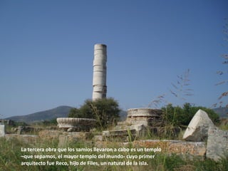 La tercera obra que los samios llevaron a cabo es un templo
–que sepamos, el mayor templo del mundo- cuyo primer
arquitecto fue Reco, hijo de Files, un natural de la isla.

 