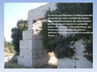 El caso es que Polícrates se había apoderado
de numerosas islas y también de muchas
ciudades del continente. (En cierta ocasión,
precisamente, se impuso en una batalla
naval a los lesbios … e hizo prisioneros, que
fueron quienes, cargados de cadenas,
abrieron todo el foso que rodea la muralla de
Samos).

 