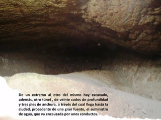 De un extremo al otro del mismo hay excavado,
además, otro túnel , de veinte codos de profundidad
y tres pies de anchura, a través del cual llega hasta la
ciudad, procedente de una gran fuente, el suministro
de agua, que va encauzada por unos conductos.

 