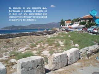 La segunda es una escollera que,
bordeando el puerto, se levanta en
el mar, con una profundidad que
alcanza veinte brazas y cuya longitud
es superior a dos estadios.

 