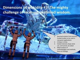 Dimensions of wickidity #3: The mighty
challenge of received, preferred wisdom.
http://www.flickr.com/photos/st3f4n/7684774224/sizes/z/in/photostream/
10
1. Received wisdom from previous
funded studies to be used in
new grant applications
2. Critique is tricky
3. Vested interests shape what
can, and cannot, be asked
4. Weak analysis of
methodologies and methods,
focus on findings
 
