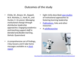 Outcomes of the study
• Childs, M., Brown, M., Keppell,
M.K. Nicholas, Z., Hard, N., and
Hunter, C. (in press). Managing
institutional change through
distributive leadership
approaches: Engaging academics
and teaching support staff in
blended and flexible learning,
DeHub: Queensland
• A comprehensive set of findings,
3 key lessons and 5 take home
messages available as a short
report
• Eight richly described case studies
of institutional approaches to
fostering learning leadership
• Publications, links and other
resources
• A wikiResearcher
13
http://www.flickr.com/photos/kalexanderson/8578431148/sizes/z/in/photostream/
 