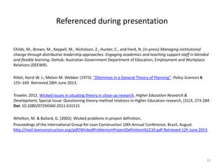 Referenced during presentation
Childs, M., Brown, M., Keppell, M., Nicholson, Z., Hunter, C., and Hard, N. (in press) Managing institutional
change through distributive leadership approaches: Engaging academics and teaching support staff in blended
and flexible learning, DeHub: Australian Government Department of Education, Employment and Workplace
Relations (DEEWR).
Rittel, Horst W. J.; Melvin M. Webber (1973). "Dilemmas in a General Theory of Planning". Policy Sciences 4:
155–169. Retrieved 28th June 2013.
Trowler, 2012. Wicked issues in situating theory in close-up research, Higher Education Research &
Development, Special Issue: Questioning theory-method relations in Higher Education research, (31)3, 273-284.
Doi: 10.1080/07294360.2011.631515
Whelton, M. & Ballard, G. (2002). Wicked problems in project definition,
Proceedings of the International Group for Lean Construction 10th Annual Conference, Brazil, August.
http://mail.leanconstruction.org/pdf/WickedProblemsinProjectDefinitionIGLC10.pdf Retrieved 12h June 2013.
14
 