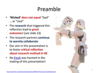Preamble
• ‘Wicked’ does not equal “bad”
… or “cool”
• The research that triggered this
reflection lead to great
outcomes! (see slide 13)
• The research partners continue
to warmly collaborate
• Our aim in this presentation is
to foster critical reflection
about research method in HE
• No Ewok was harmed in the
making of this presentation!
http://www.flickr.com/photos/kalexanderson/8990170752/sizes/z/in/photostream/
3
 