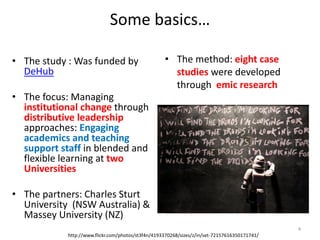 Some basics…
• The study : Was funded by
DeHub
• The focus: Managing
institutional change through
distributive leadership
approaches: Engaging
academics and teaching
support staff in blended and
flexible learning at two
Universities
• The partners: Charles Sturt
University (NSW Australia) &
Massey University (NZ)
• The method: eight case
studies were developed
through emic research
http://www.flickr.com/photos/st3f4n/4193370268/sizes/z/in/set-72157616350171741/
4
 