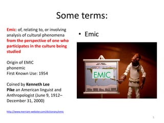 Emic: of, relating to, or involving
analysis of cultural phenomena
from the perspective of one who
participates in the culture being
studied
Origin of EMIC
phonemic
First Known Use: 1954
Coined by Kenneth Lee
Pike an American linguist and
Anthropologist (June 9, 1912–
December 31, 2000)
http://www.merriam-webster.com/dictionary/emic
Some terms:
• Emic
5
 