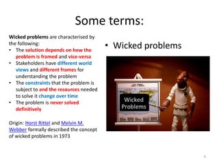 Wicked problems are characterised by
the following:
• The solution depends on how the
problem is framed and vice-versa
• Stakeholders have different world
views and different frames for
understanding the problem
• The constraints that the problem is
subject to and the resources needed
to solve it change over time
• The problem is never solved
definitively
Origin: Horst Rittel and Melvin M.
Webber formally described the concept
of wicked problems in 1973
Some terms:
• Wicked problems
6
 