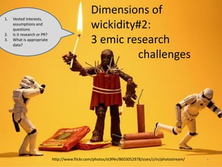 http://www.flickr.com/photos/st3f4n/8603052978/sizes/z/in/photostream/
Dimensions of
wickidity#2:
3 emic research
challenges
9
1. Vested interests,
assumptions and
questions
2. Is it research or PR?
3. What is appropriate
data?
 