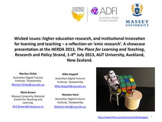 Wicked issues: higher education research, and institutional innovation
for learning and teaching – a reflection on ‘emic research’. A showcase
presentation at the HERDA 2013, The Place for Learning and Teaching,
Research and Policy Strand, 1-4th July 2013, AUT University, Auckland,
New Zealand.
Merilyn Childs
Australian Digital Futures
Institute, Toowoomba
Merilyn.Childs@usq.edu.au
Mark Brown
Massey University, National
Centre for Teaching and
Learning
M.E.Brown@massey.ac.nz
Mike Keppell
Australian Digital Futures
Institute, Toowoomba
Mike.Keppell@usq.edu.au
Natasha Hard
Australian Digital Futures
Institute, Toowoomba
Natasha.Hard@usq.edu.au
http://www.flickr.com/photos/shellysblogger/ 1
 