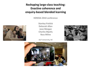 Reshaping large-class teaching:  Enactive coherence and enquiry-based blended learning HERDSA 2010 conference   Stanley Frielick Deborah Allen Jane Morgan Charles Mpofu Ross Milne AUT University, NZ 