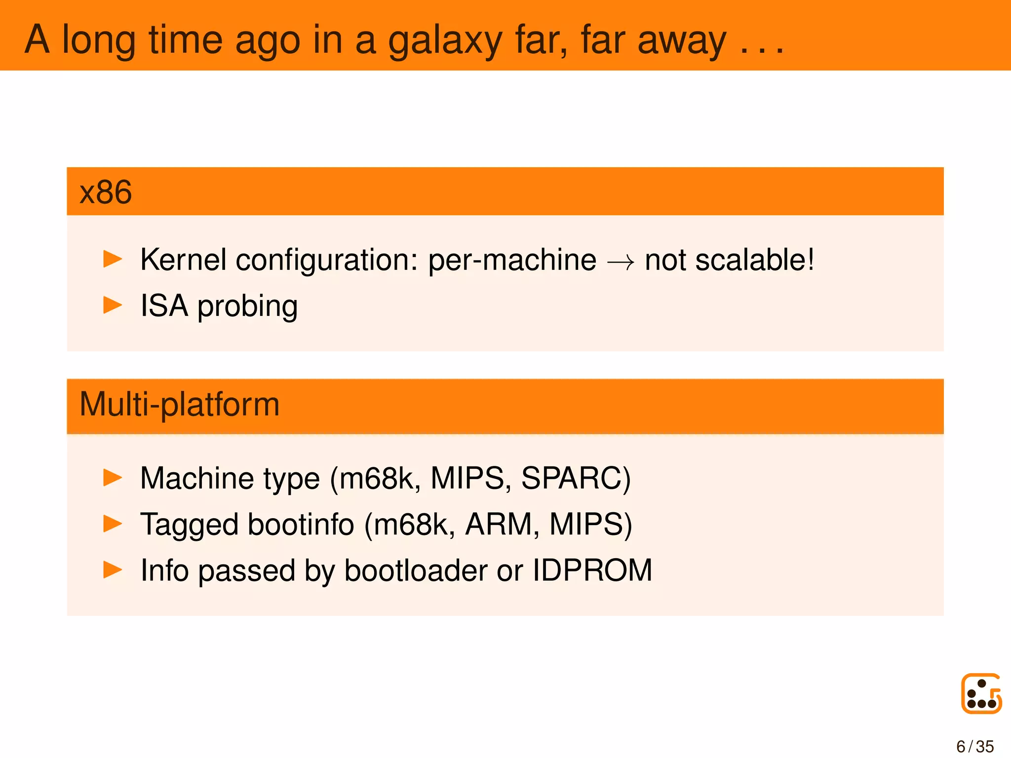 A long time ago in a galaxy far, far away . . .
x86
Kernel conﬁguration: per-machine → not scalable!
ISA probing
Multi-platform
Machine type (m68k, MIPS, SPARC)
Tagged bootinfo (m68k, ARM, MIPS)
Info passed by bootloader or IDPROM
6 / 35
 