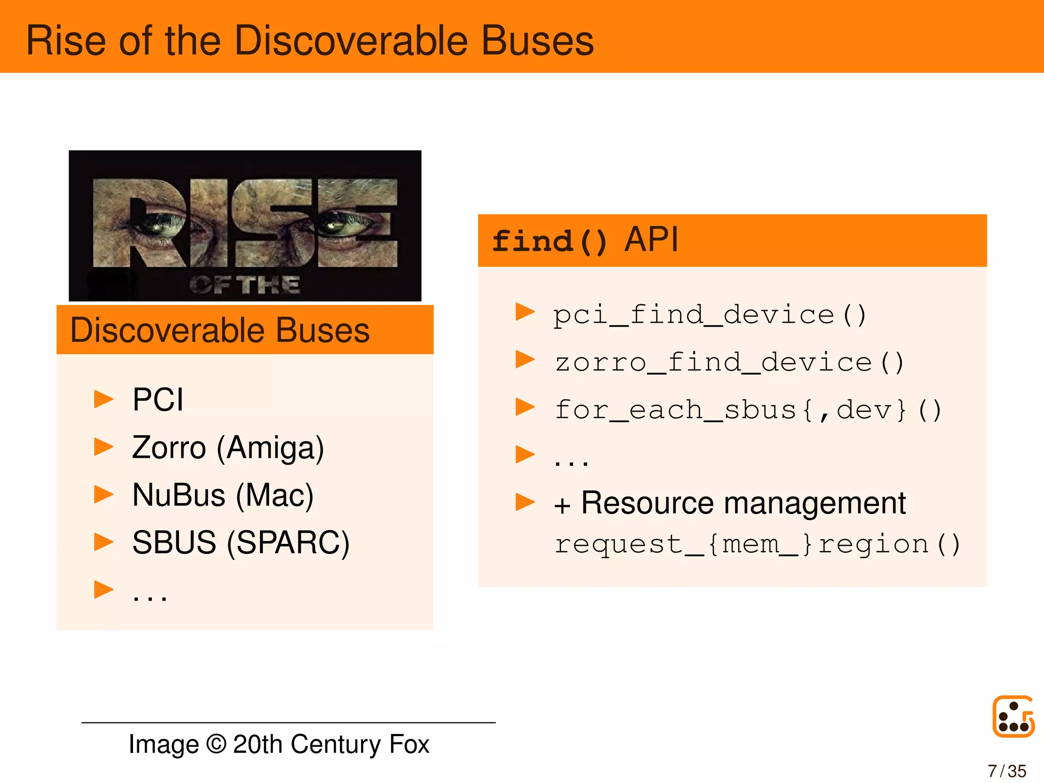 Rise of the Discoverable Buses
Discoverable Buses
PCI
Zorro (Amiga)
NuBus (Mac)
SBUS (SPARC)
. . .
find() API
pci_find_device()
zorro_find_device()
for_each_sbus{,dev}()
. . .
+ Resource management
request_{mem_}region()
Image © 20th Century Fox
7 / 35
 