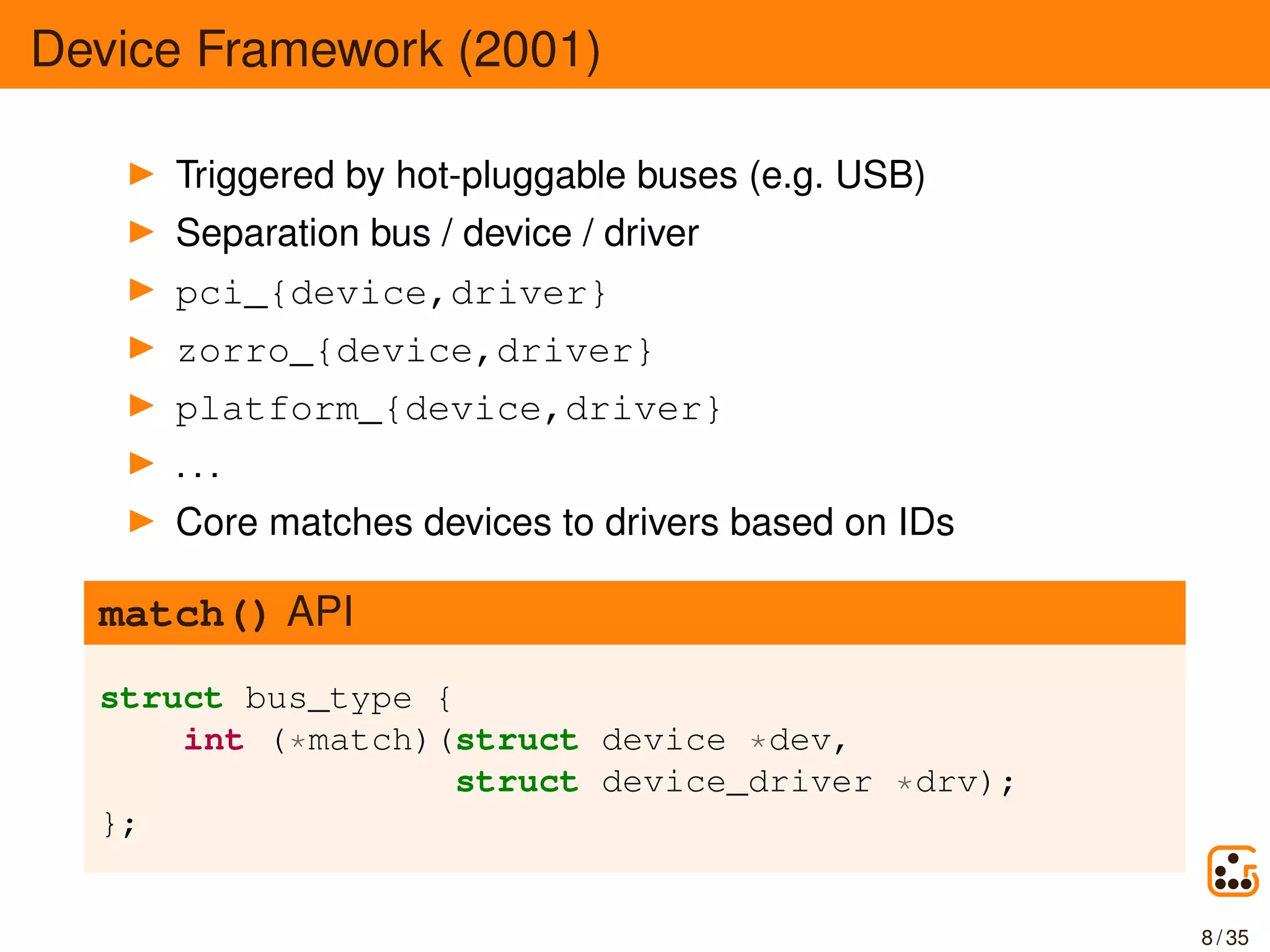 Device Framework (2001)
Triggered by hot-pluggable buses (e.g. USB)
Separation bus / device / driver
pci_{device,driver}
zorro_{device,driver}
platform_{device,driver}
. . .
Core matches devices to drivers based on IDs
match() API
struct bus_type {
int (*match)(struct device *dev,
struct device_driver *drv);
};
8 / 35
 