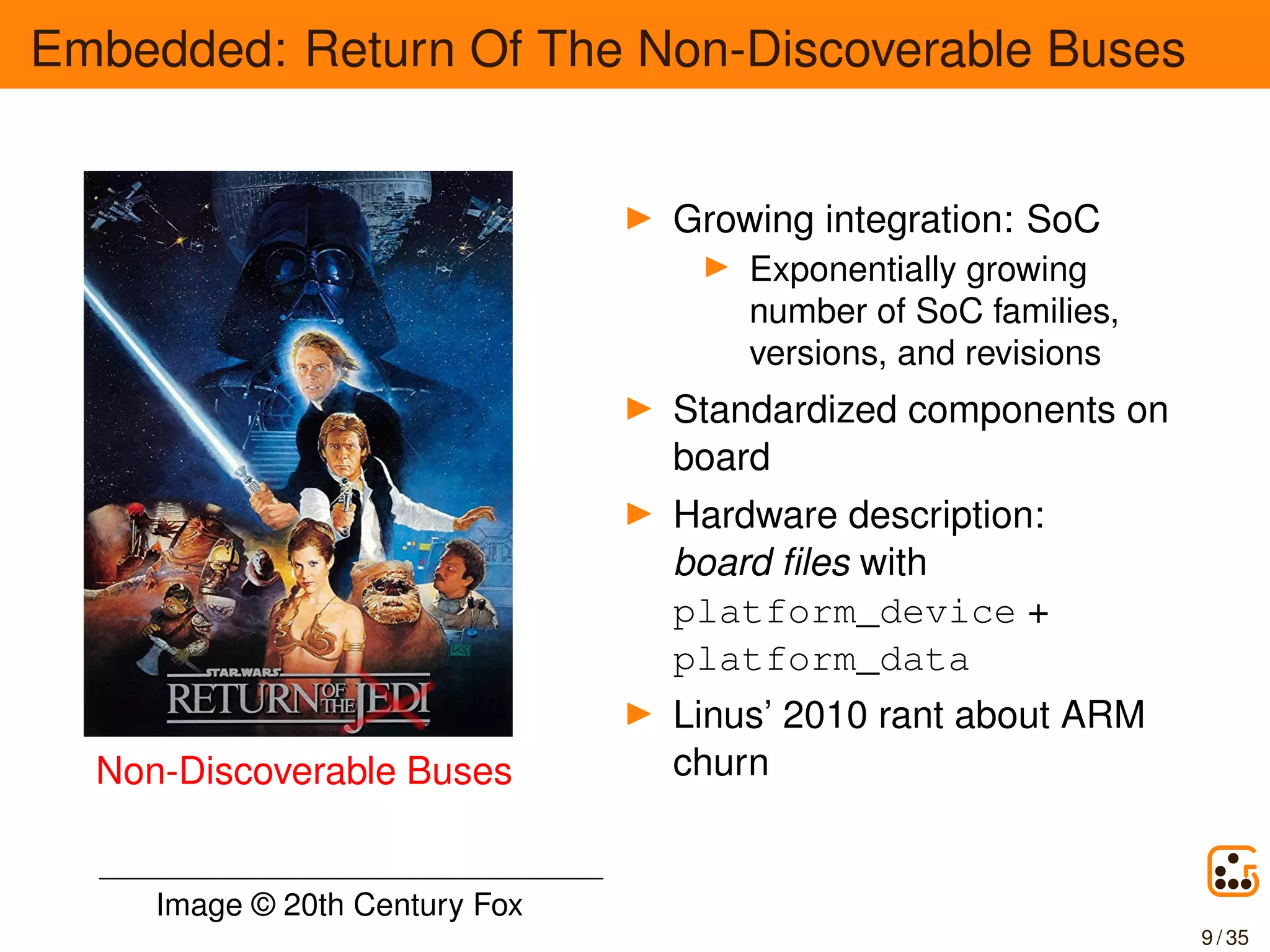 Embedded: Return Of The Non-Discoverable Buses
Non-Discoverable Buses
Growing integration: SoC
Exponentially growing
number of SoC families,
versions, and revisions
Standardized components on
board
Hardware description:
board ﬁles with
platform_device +
platform_data
Linus’ 2010 rant about ARM
churn
Image © 20th Century Fox
9 / 35
 