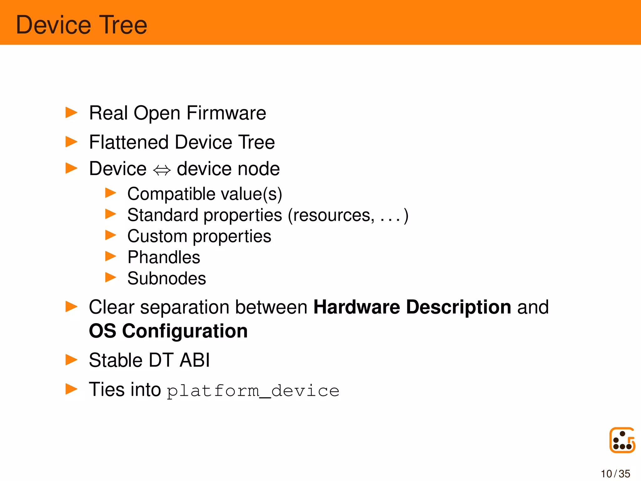 Device Tree
Real Open Firmware
Flattened Device Tree
Device ⇔ device node
Compatible value(s)
Standard properties (resources, . . . )
Custom properties
Phandles
Subnodes
Clear separation between Hardware Description and
OS Conﬁguration
Stable DT ABI
Ties into platform_device
10 / 35
 