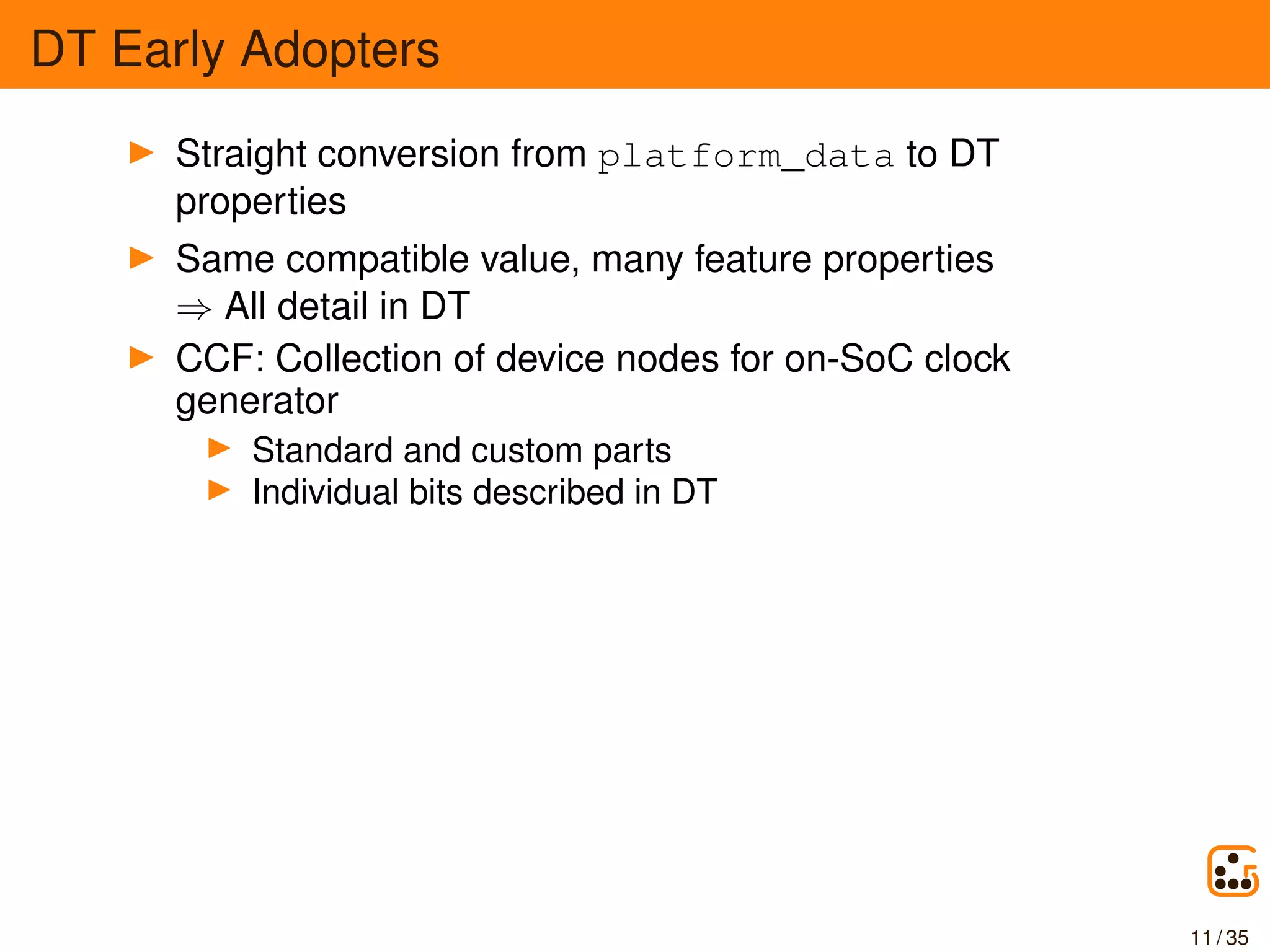 DT Early Adopters
Straight conversion from platform_data to DT
properties
Same compatible value, many feature properties
⇒ All detail in DT
CCF: Collection of device nodes for on-SoC clock
generator
Standard and custom parts
Individual bits described in DT
11 / 35
 