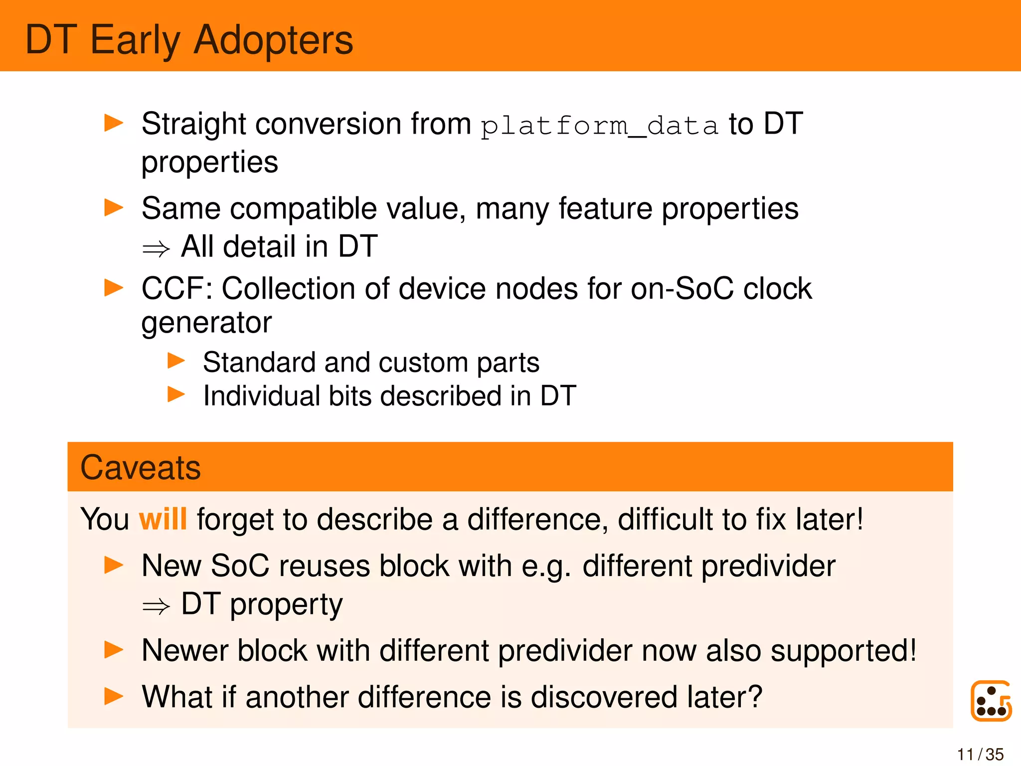 DT Early Adopters
Straight conversion from platform_data to DT
properties
Same compatible value, many feature properties
⇒ All detail in DT
CCF: Collection of device nodes for on-SoC clock
generator
Standard and custom parts
Individual bits described in DT
Caveats
You will forget to describe a difference, difﬁcult to ﬁx later!
New SoC reuses block with e.g. different predivider
⇒ DT property
Newer block with different predivider now also supported!
What if another difference is discovered later?
11 / 35
 