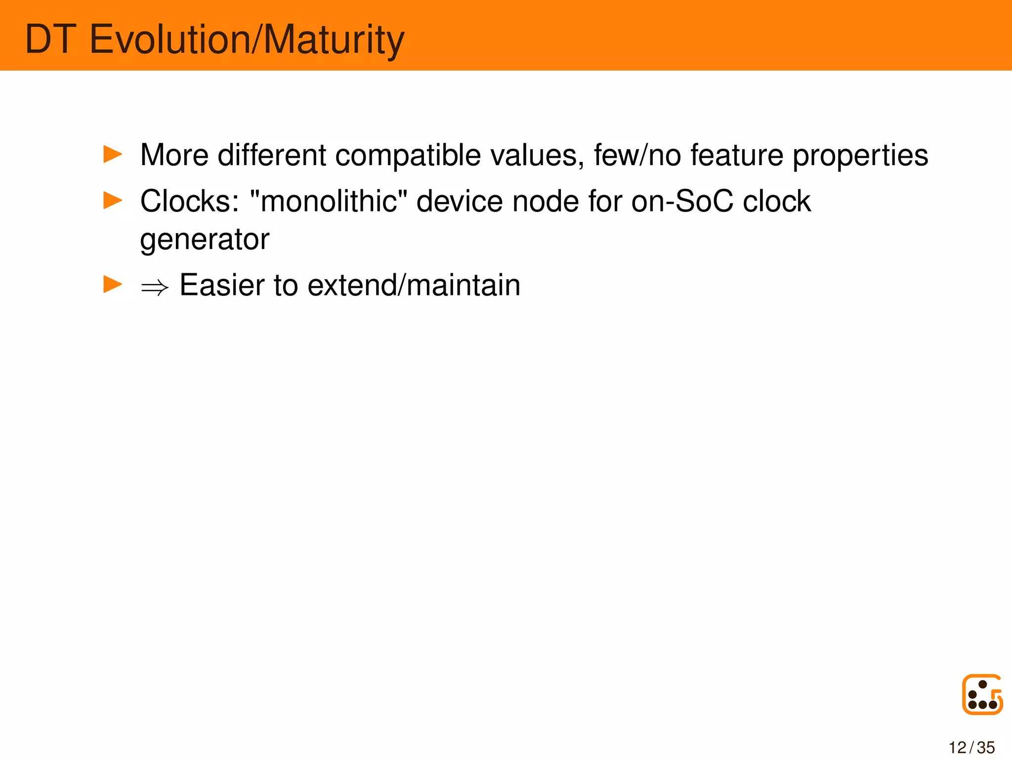 DT Evolution/Maturity
More different compatible values, few/no feature properties
Clocks: "monolithic" device node for on-SoC clock
generator
⇒ Easier to extend/maintain
12 / 35
 
