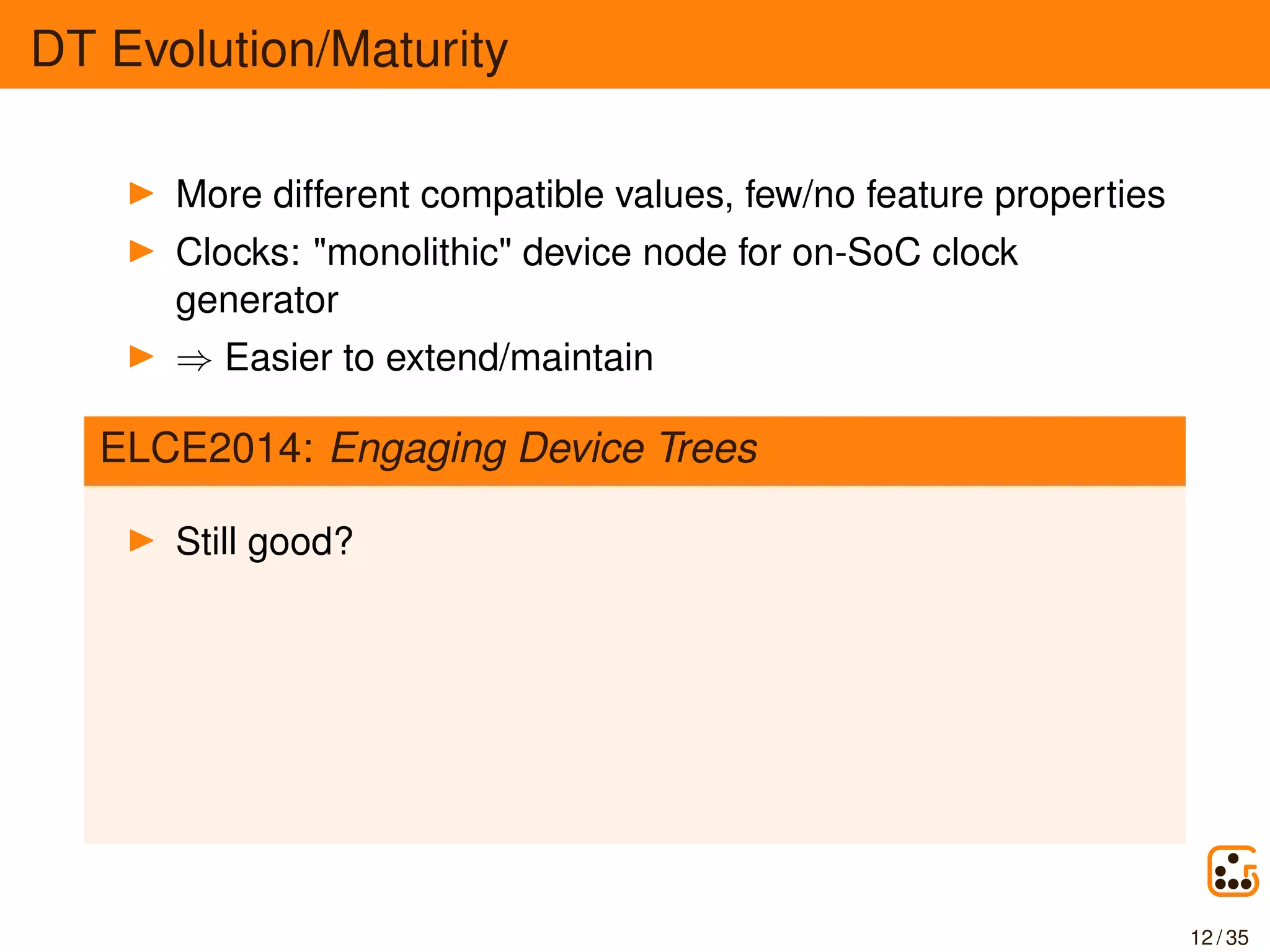 DT Evolution/Maturity
More different compatible values, few/no feature properties
Clocks: "monolithic" device node for on-SoC clock
generator
⇒ Easier to extend/maintain
ELCE2014: Engaging Device Trees
Still good?
12 / 35
 