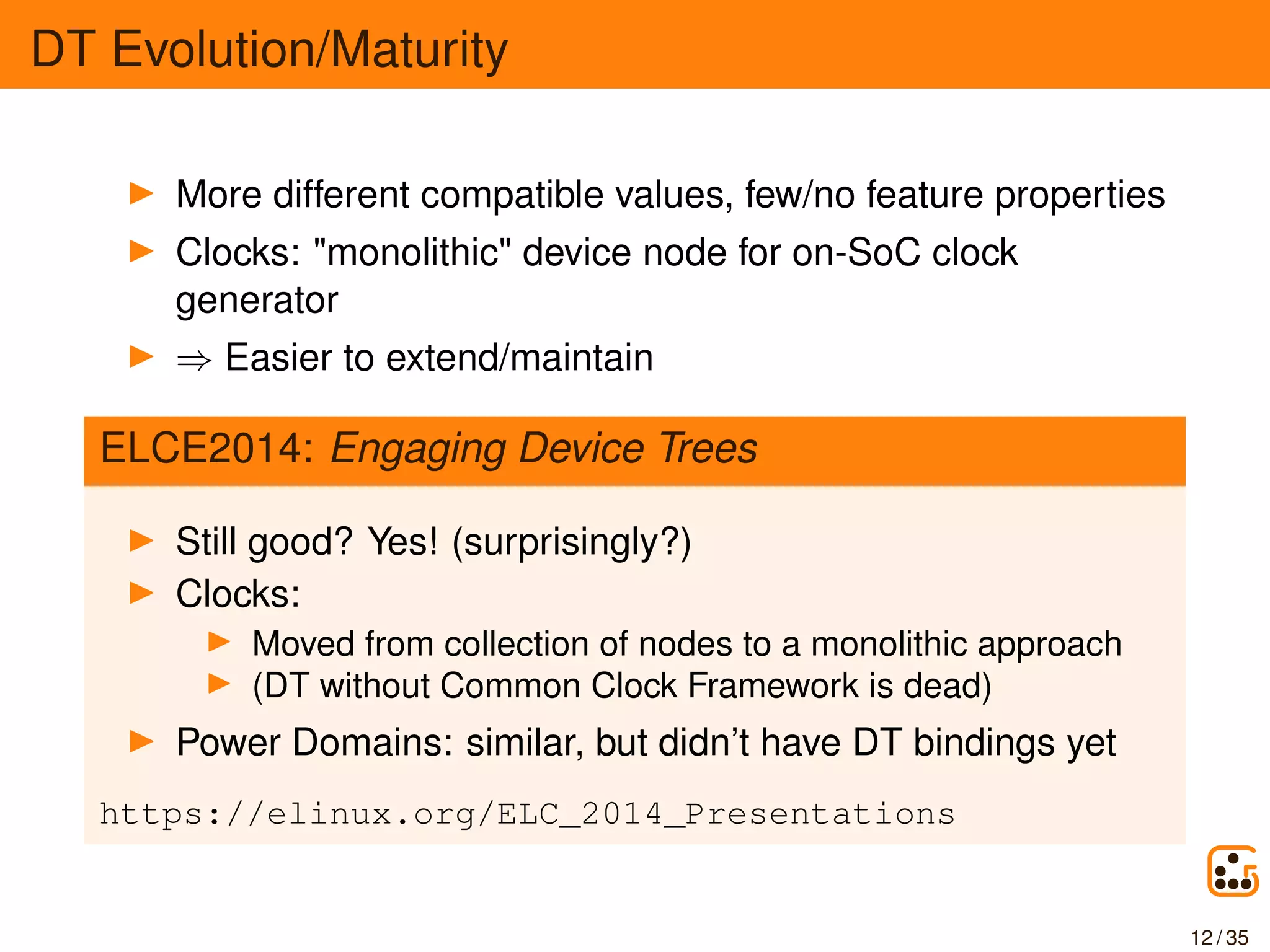 DT Evolution/Maturity
More different compatible values, few/no feature properties
Clocks: "monolithic" device node for on-SoC clock
generator
⇒ Easier to extend/maintain
ELCE2014: Engaging Device Trees
Still good? Yes! (surprisingly?)
Clocks:
Moved from collection of nodes to a monolithic approach
(DT without Common Clock Framework is dead)
Power Domains: similar, but didn’t have DT bindings yet
https://elinux.org/ELC_2014_Presentations
12 / 35
 