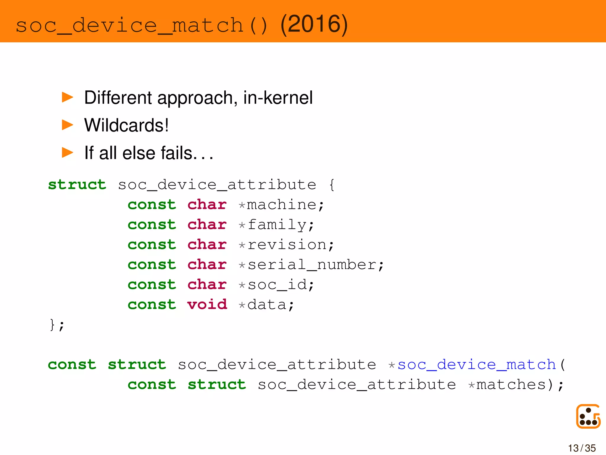 soc_device_match() (2016)
Different approach, in-kernel
Wildcards!
If all else fails. . .
struct soc_device_attribute {
const char *machine;
const char *family;
const char *revision;
const char *serial_number;
const char *soc_id;
const void *data;
};
const struct soc_device_attribute *soc_device_match(
const struct soc_device_attribute *matches);
13 / 35
 