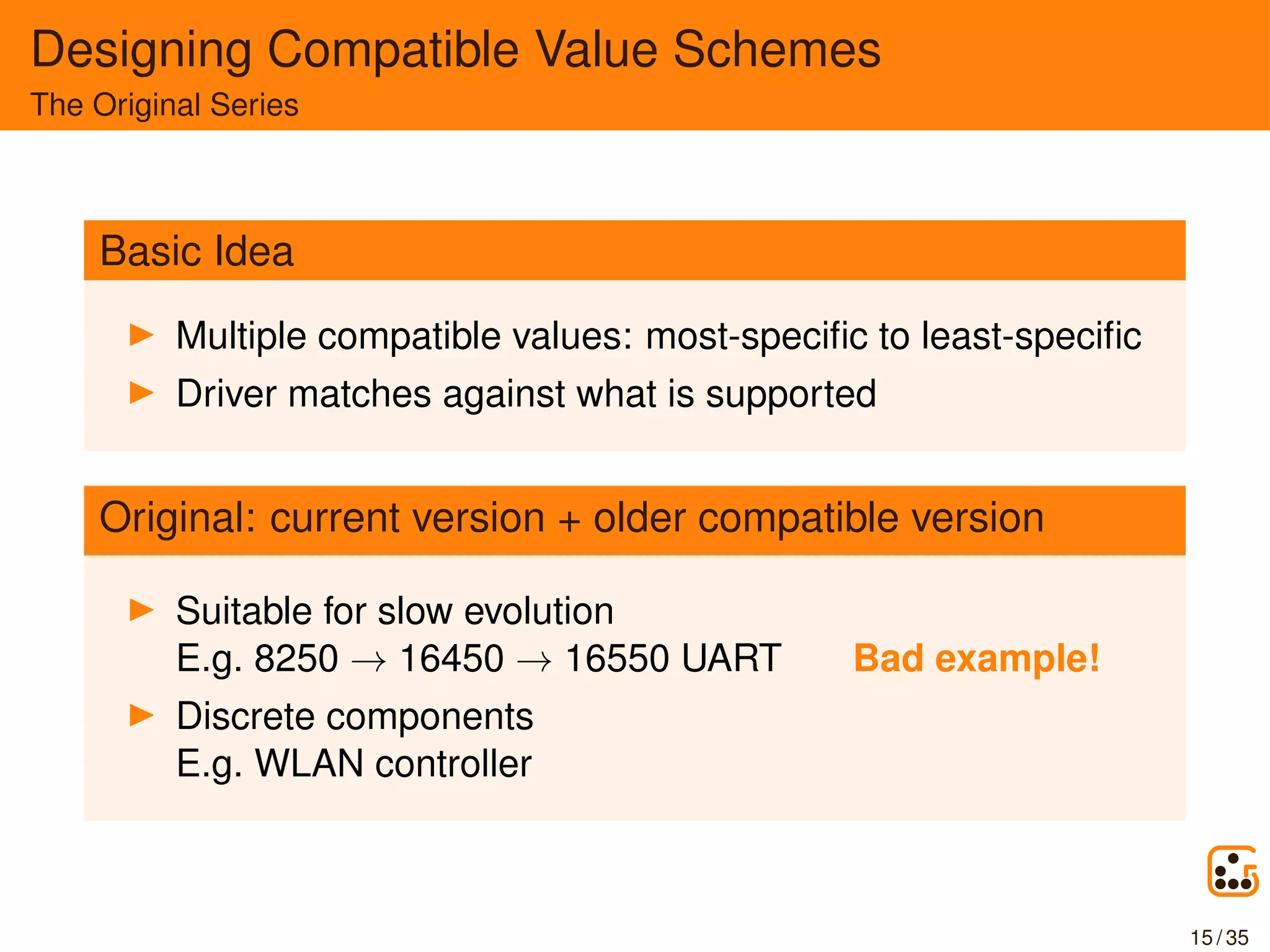 Designing Compatible Value Schemes
The Original Series
Basic Idea
Multiple compatible values: most-speciﬁc to least-speciﬁc
Driver matches against what is supported
Original: current version + older compatible version
Suitable for slow evolution
E.g. 8250 → 16450 → 16550 UART Bad example!
Discrete components
E.g. WLAN controller
15 / 35
 