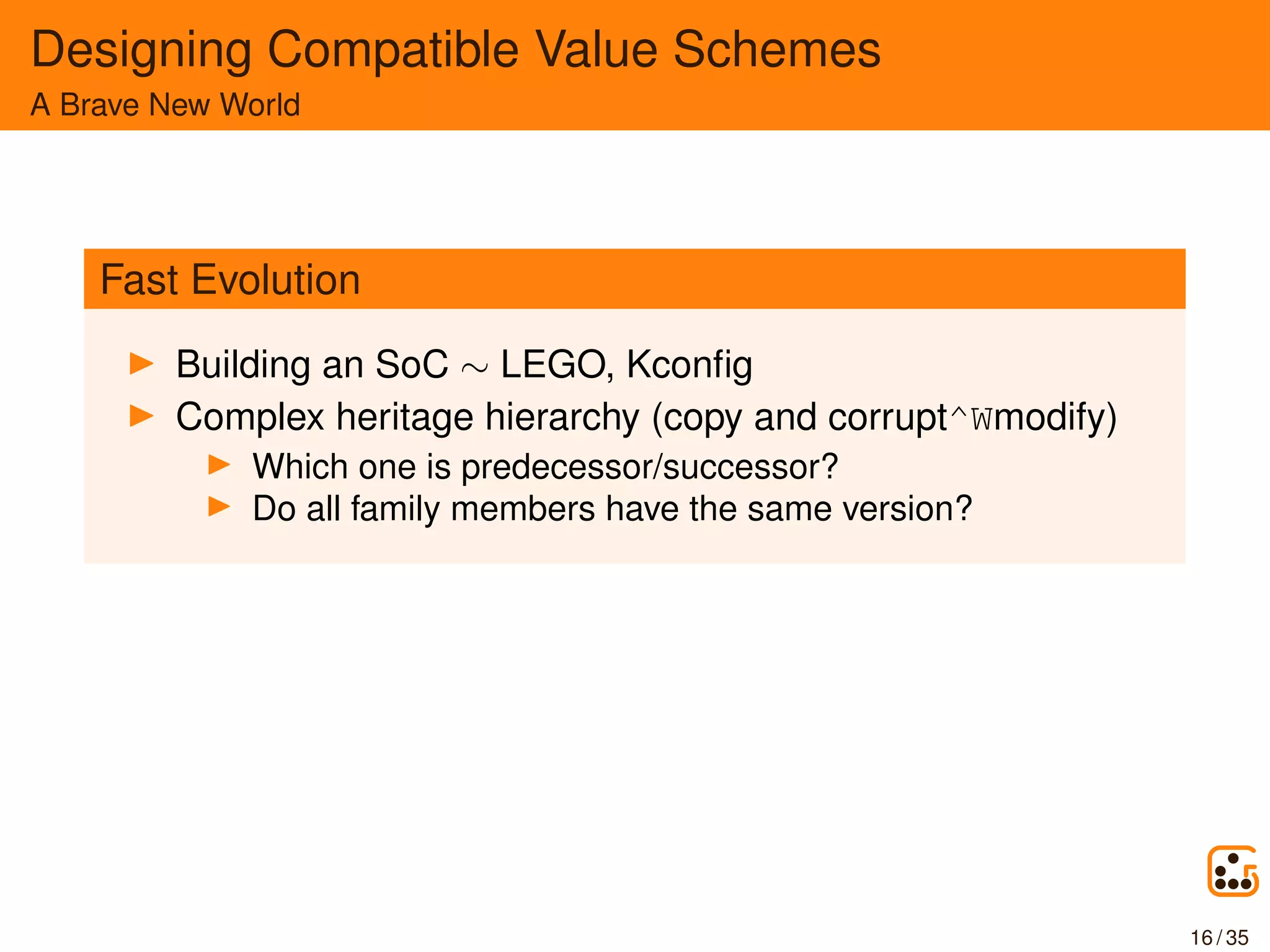 Designing Compatible Value Schemes
A Brave New World
Fast Evolution
Building an SoC ∼ LEGO, Kconﬁg
Complex heritage hierarchy (copy and corrupt^Wmodify)
Which one is predecessor/successor?
Do all family members have the same version?
16 / 35
 