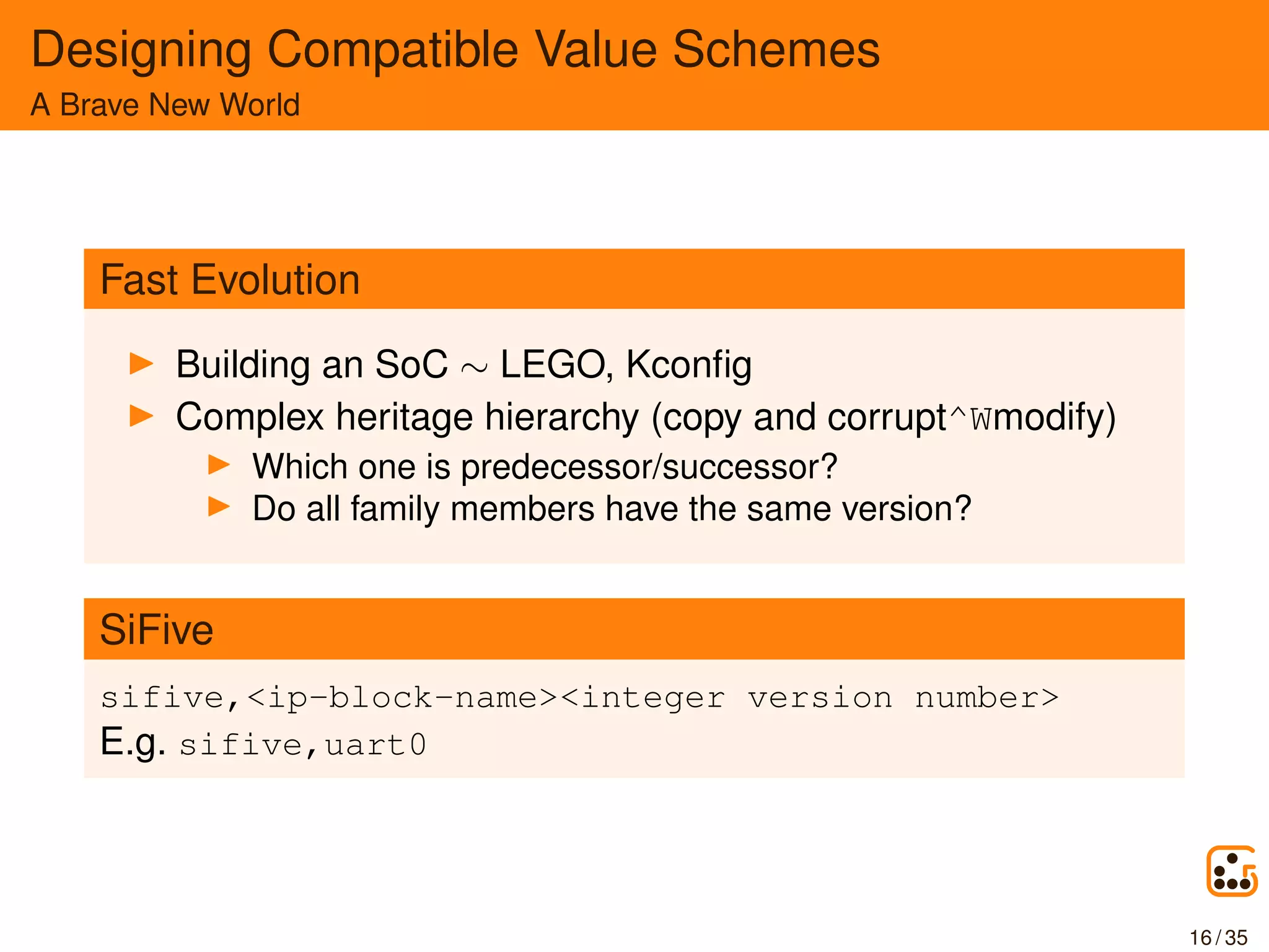 Designing Compatible Value Schemes
A Brave New World
Fast Evolution
Building an SoC ∼ LEGO, Kconﬁg
Complex heritage hierarchy (copy and corrupt^Wmodify)
Which one is predecessor/successor?
Do all family members have the same version?
SiFive
sifive,<ip-block-name><integer version number>
E.g. sifive,uart0
16 / 35
 