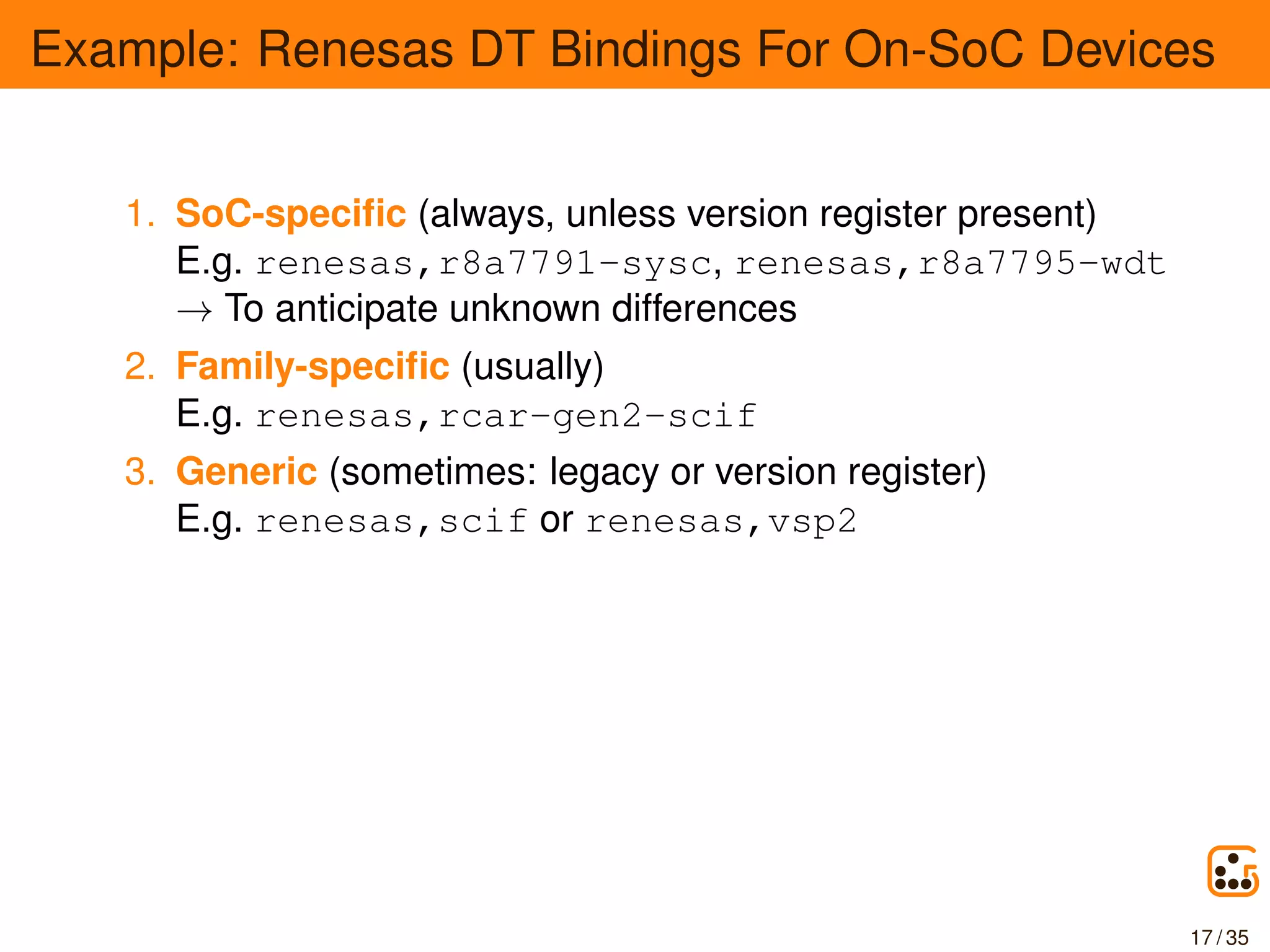 Example: Renesas DT Bindings For On-SoC Devices
1. SoC-speciﬁc (always, unless version register present)
E.g. renesas,r8a7791-sysc, renesas,r8a7795-wdt
→ To anticipate unknown differences
2. Family-speciﬁc (usually)
E.g. renesas,rcar-gen2-scif
3. Generic (sometimes: legacy or version register)
E.g. renesas,scif or renesas,vsp2
17 / 35
 