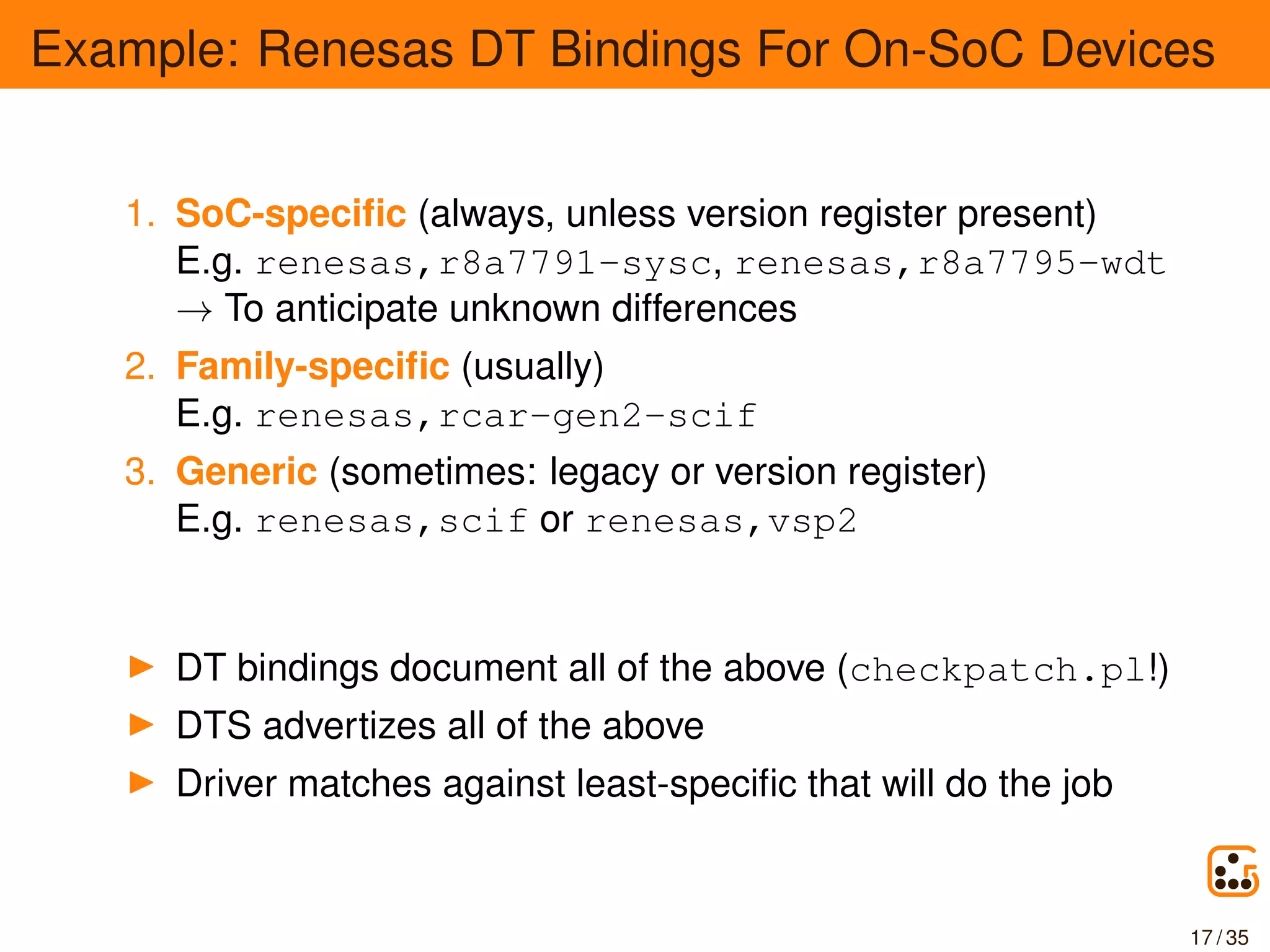 Example: Renesas DT Bindings For On-SoC Devices
1. SoC-speciﬁc (always, unless version register present)
E.g. renesas,r8a7791-sysc, renesas,r8a7795-wdt
→ To anticipate unknown differences
2. Family-speciﬁc (usually)
E.g. renesas,rcar-gen2-scif
3. Generic (sometimes: legacy or version register)
E.g. renesas,scif or renesas,vsp2
DT bindings document all of the above (checkpatch.pl!)
DTS advertizes all of the above
Driver matches against least-speciﬁc that will do the job
17 / 35
 