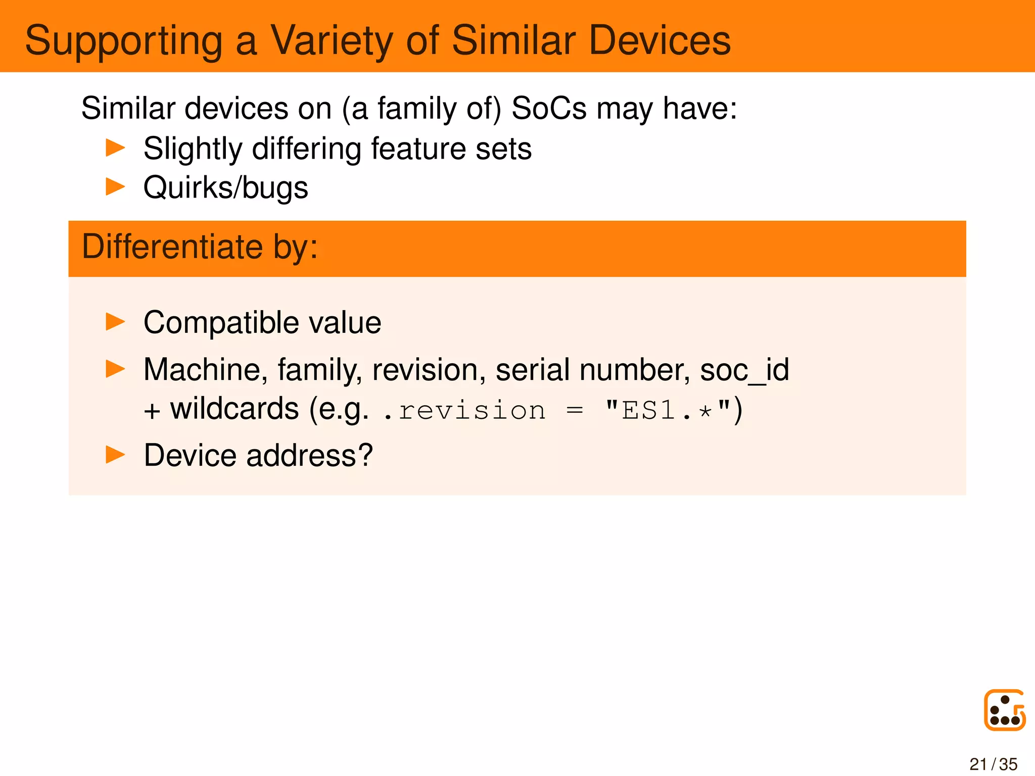Supporting a Variety of Similar Devices
Similar devices on (a family of) SoCs may have:
Slightly differing feature sets
Quirks/bugs
Differentiate by:
Compatible value
Machine, family, revision, serial number, soc_id
+ wildcards (e.g. .revision = "ES1.*")
Device address?
21 / 35
 