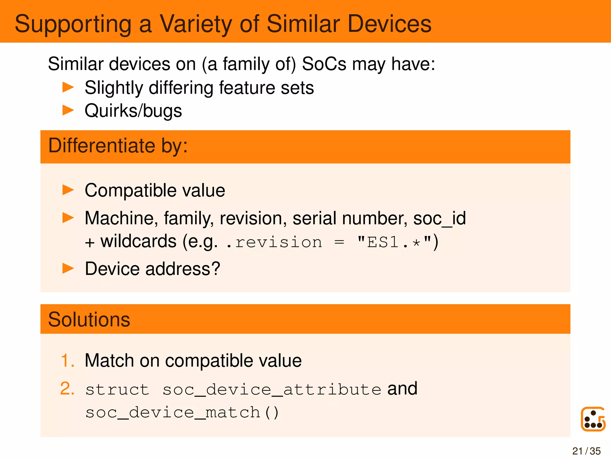 Supporting a Variety of Similar Devices
Similar devices on (a family of) SoCs may have:
Slightly differing feature sets
Quirks/bugs
Differentiate by:
Compatible value
Machine, family, revision, serial number, soc_id
+ wildcards (e.g. .revision = "ES1.*")
Device address?
Solutions
1. Match on compatible value
2. struct soc_device_attribute and
soc_device_match()
21 / 35
 