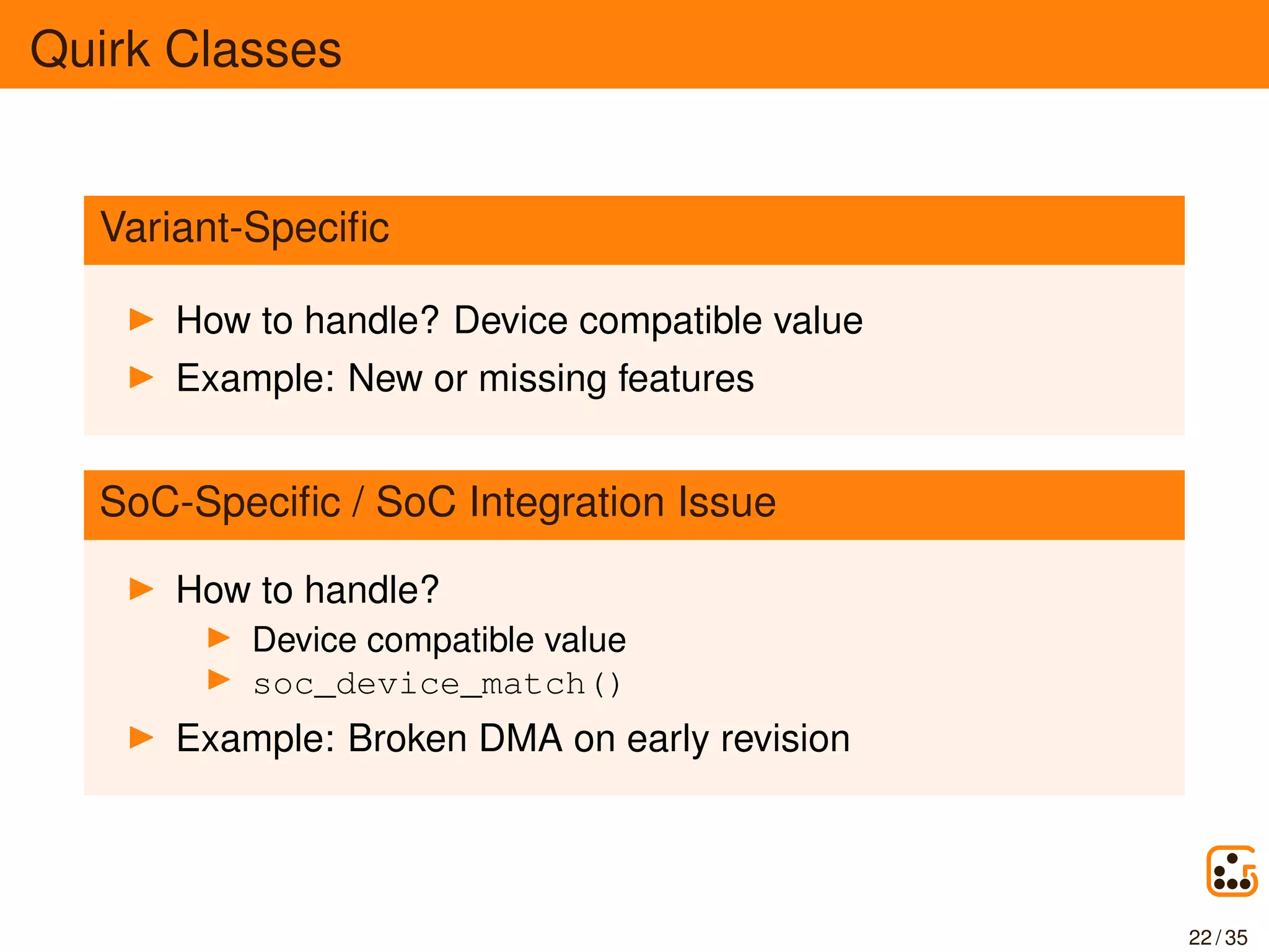 Quirk Classes
Variant-Speciﬁc
How to handle? Device compatible value
Example: New or missing features
SoC-Speciﬁc / SoC Integration Issue
How to handle?
Device compatible value
soc_device_match()
Example: Broken DMA on early revision
22 / 35
 
