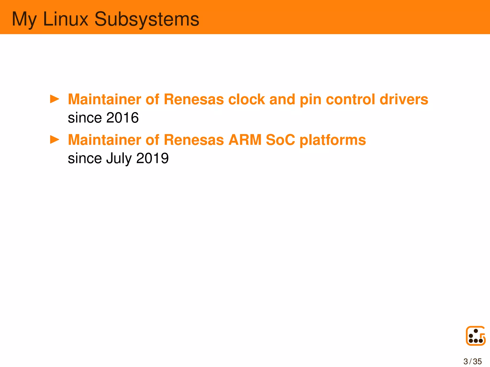 My Linux Subsystems
Maintainer of Renesas clock and pin control drivers
since 2016
Maintainer of Renesas ARM SoC platforms
since July 2019
3 / 35
 