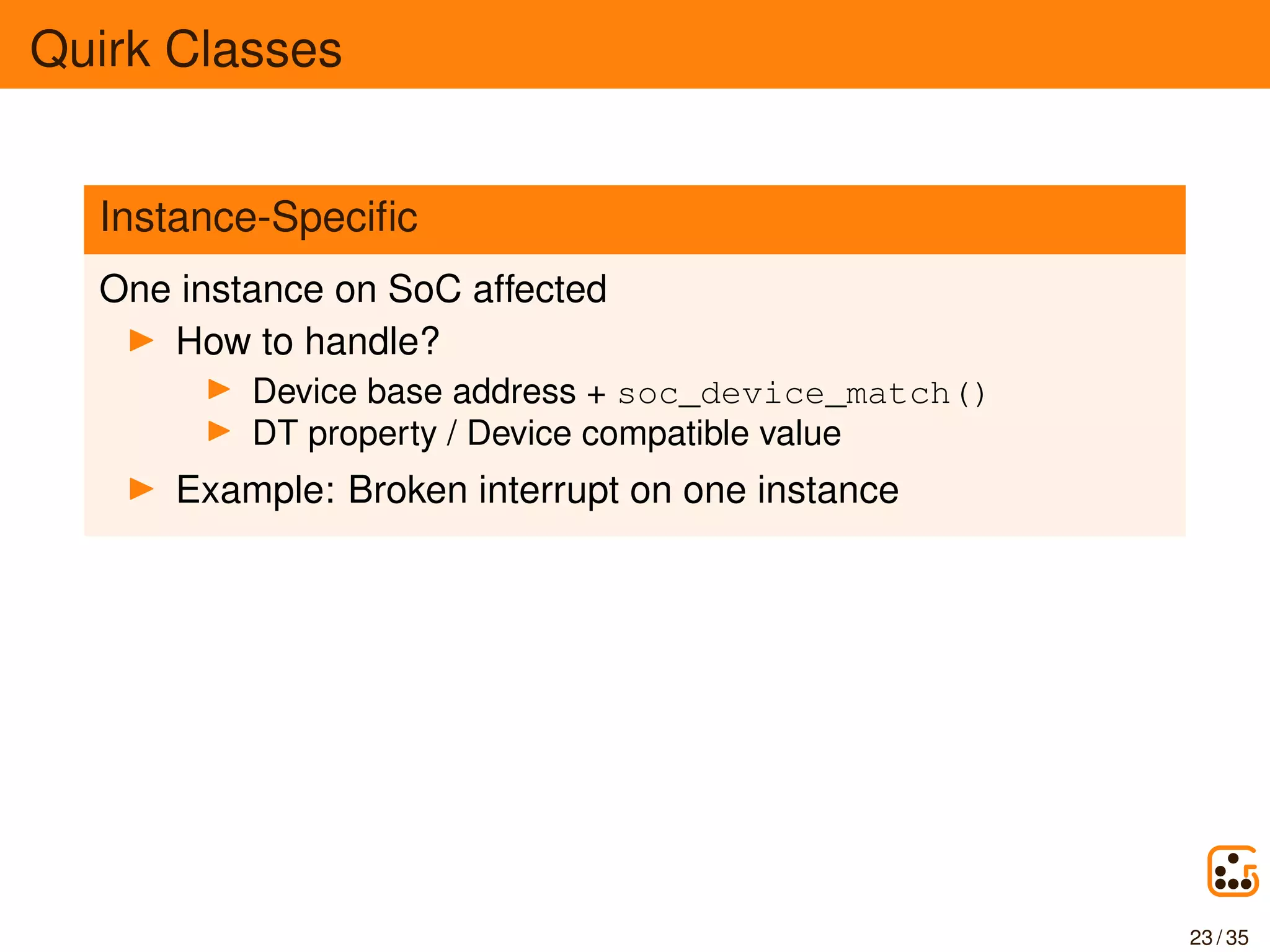 Quirk Classes
Instance-Speciﬁc
One instance on SoC affected
How to handle?
Device base address + soc_device_match()
DT property / Device compatible value
Example: Broken interrupt on one instance
23 / 35
 