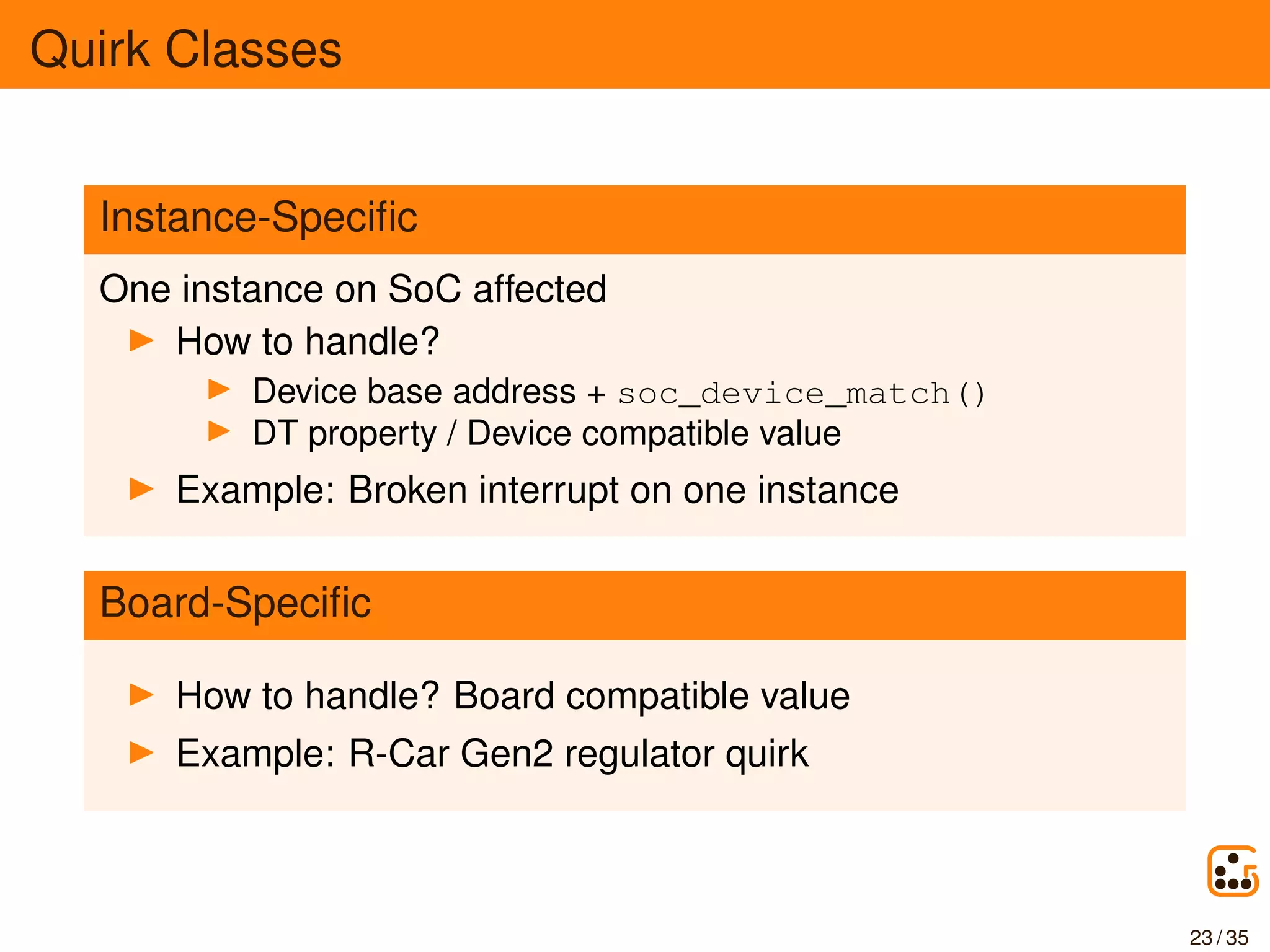 Quirk Classes
Instance-Speciﬁc
One instance on SoC affected
How to handle?
Device base address + soc_device_match()
DT property / Device compatible value
Example: Broken interrupt on one instance
Board-Speciﬁc
How to handle? Board compatible value
Example: R-Car Gen2 regulator quirk
23 / 35
 