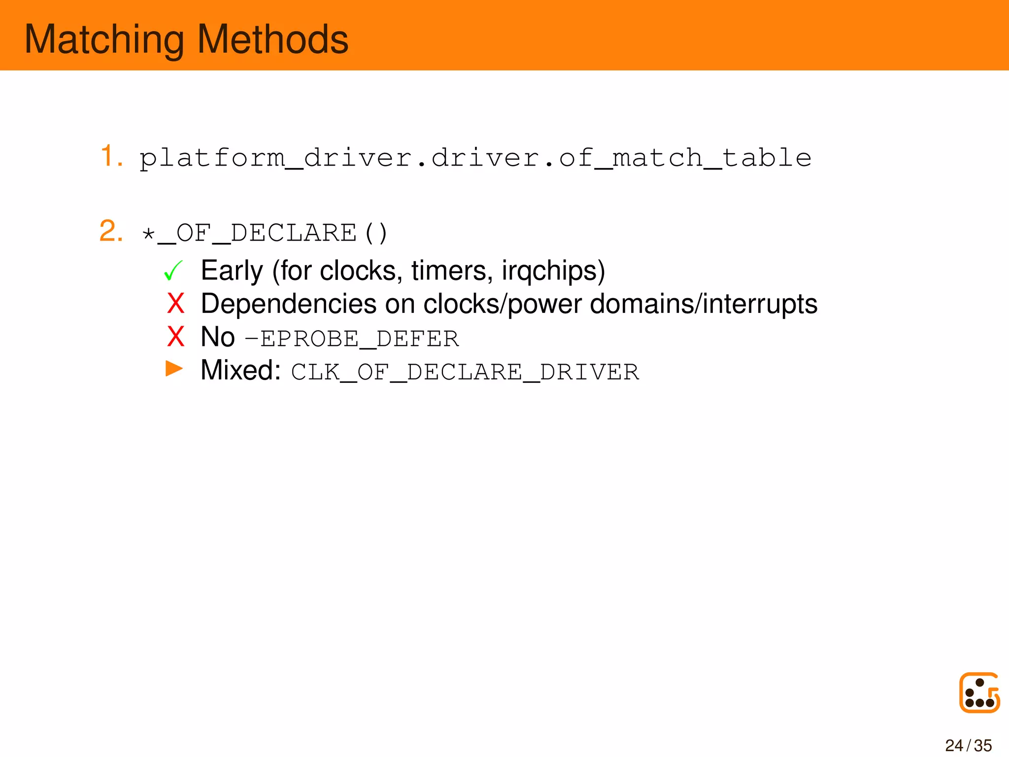Matching Methods
1. platform_driver.driver.of_match_table
2. *_OF_DECLARE()
Early (for clocks, timers, irqchips)
X Dependencies on clocks/power domains/interrupts
X No -EPROBE_DEFER
Mixed: CLK_OF_DECLARE_DRIVER
24 / 35
 