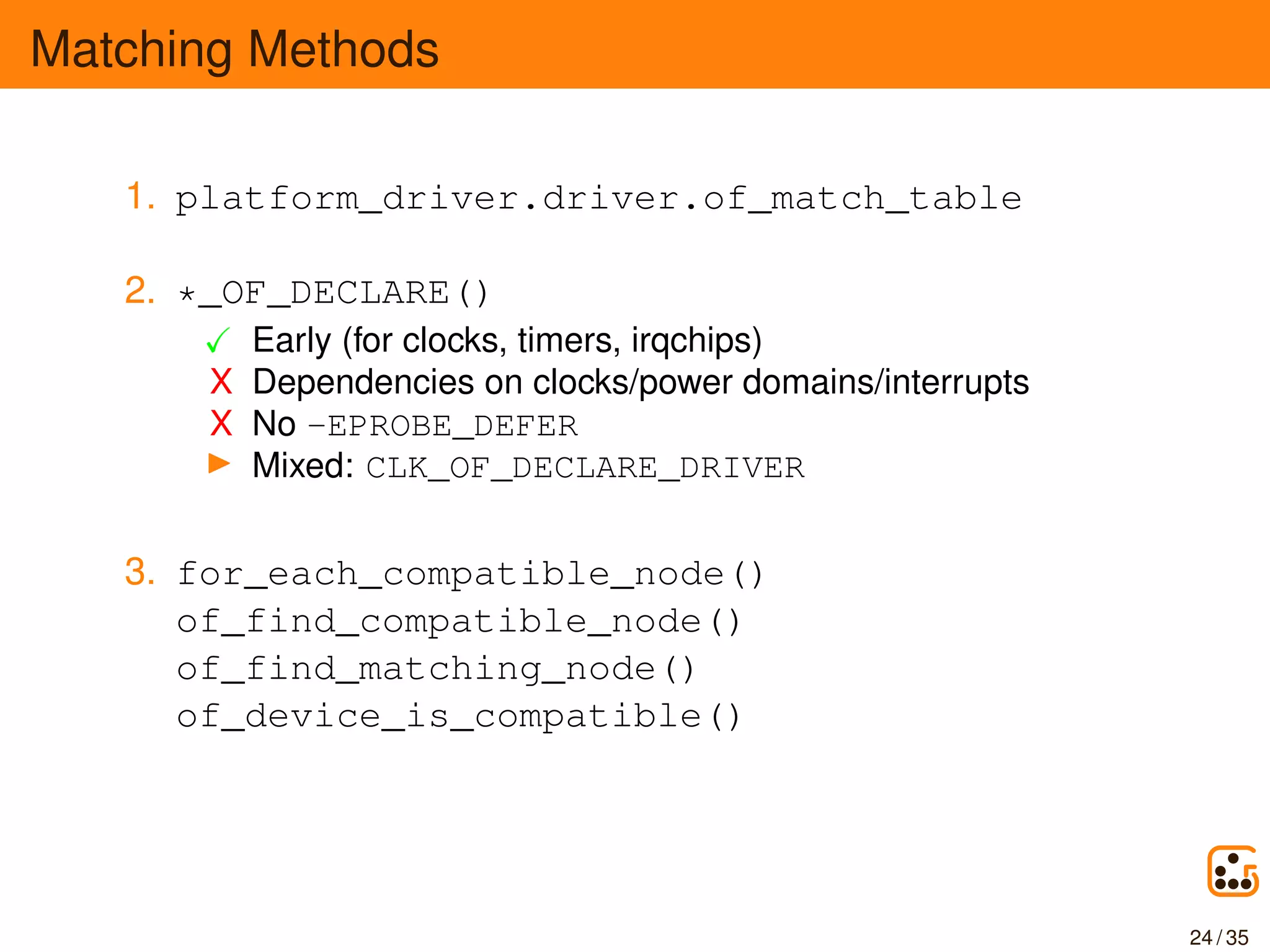 Matching Methods
1. platform_driver.driver.of_match_table
2. *_OF_DECLARE()
Early (for clocks, timers, irqchips)
X Dependencies on clocks/power domains/interrupts
X No -EPROBE_DEFER
Mixed: CLK_OF_DECLARE_DRIVER
3. for_each_compatible_node()
of_find_compatible_node()
of_find_matching_node()
of_device_is_compatible()
24 / 35
 